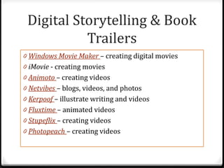 Digital Storytelling & Book
           Trailers
0 Windows Movie Maker – creating digital movies
0 iMovie - creating movies
0 Animoto – creating videos
0 Netvibes – blogs, videos, and photos
0 Kerpoof – illustrate writing and videos
0 Fluxtime – animated videos
0 Stupeflix – creating videos
0 Photopeach – creating videos
 