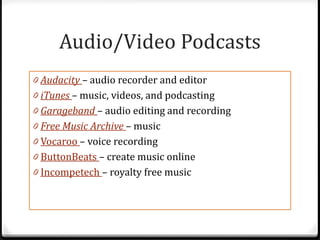 Audio/Video Podcasts
0 Audacity – audio recorder and editor
0 iTunes – music, videos, and podcasting
0 Garageband – audio editing and recording
0 Free Music Archive – music
0 Vocaroo – voice recording
0 ButtonBeats – create music online
0 Incompetech – royalty free music
 