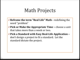 Math Projects
0 Reframe the term "Real Life" Math - redefining the
  word "problem”
0 Pick or Make the Appropriate Time – choose a unit
  that takes more than a week or two.
0 Pick a Standard with Easy Real-Life Application –
  don’t design a project to fit a standard. Let the
  standard dictate the project.
 
