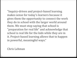 "Inquiry-driven and project-based learning
makes sense for today's learners because it
gives them the opportunity to connect the work
they do in school with the larger world around
them. We must stop saying that school is
"preparation for real life" and acknowledge that
school is real life for the kids while they are in
it. Project-based learning allows that to happen
in powerful, meaningful ways.“

Chris Lehman
 