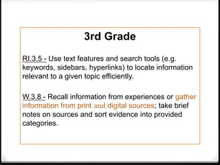 3rd Grade
RI.3.5 - Use text features and search tools (e.g.
keywords, sidebars, hyperlinks) to locate information
relevant to a given topic efficiently.

W.3.8 - Recall information from experiences or gather
information from print and digital sources; take brief
notes on sources and sort evidence into provided
categories.
 