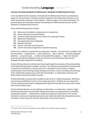 Working(Draft(5.30.12(by(T.(Cheuk( 
ell.stanford.edu( 
3 
Common%Core%State%Standards%for%Mathematics:%Standards%for%Mathematical%Practice( 
In(the(new(Mathematics(Standards,(the(Standards(for(Mathematical(Practice(are(detailed(on( 
pages(6.8.(These(practices(“describe(varieties(of(expertise(that(mathematics(educators(at(all( 
levels(should(seek(to(develop(in(their(students.”(Stated(on(page(5,(the(content(standards(“are( 
potential(points+of+intersections(between(the(Standards(for(Mathematical(Content(and(the( 
Standards(for(Mathematical(Practice.”(( 
These(mathematical(practices(include3:( 
M1. Make(sense(of(problems(and(persevere(in(solving(them.( 
M2. Reason(abstractly(and(quantitatively.( 
M3. Construct(viable(arguments(and(critique(the(reasoning(of(others.( 
M4. Model(with(mathematics.( 
M5. Use(appropriate(tools(strategically.( 
M6. Attend(to(precision.( 
M7. Look(for(and(make(use(of(structure.( 
M8. Look(for(and(express(regularity(in(repeated(reasoning.( 
Similar(to(E1,(students(in(practice(M1(are(expected(to(“explain…(the(meaning(of(a(problem,(look+ 
for(entry(points,(…(analyze+givens….(make+conjectures,(…(plan+a+solution,(…(consider+analogous+ 
problems,(…(try+special+cases,(…(monitor(and(evaluate(their(progress….”(Again,(the(italicized( 
verbs(and(verb(phrases((added(by(author)(in(the(found(in(the(M1(practice(attend(to(the( 
language(demands(expected(from(students.( 
Practice(M2(describes(the(mathematical(reasoning(through(the(processes(of(decontextualizing( 
and(contextualizing+flexibly(in(problem(situations.(The(abstract(and(quantitative(reasoning(that( 
is(required(in(mathematics(is(not(the(same(as(it(is(described(in(ELA(or(Science.(However,( 
reasoning(does(entail(meaning(making,(building(connections(as(well(as(building(understanding( 
of(the(relationships(among(various(parts(the(text(provided.((In(mathematics,(that(text(most( 
likely(revolves(around(the(problem(situation.( 
Practice(M3(builds(on(practice(M2(as(students(make(sense(of(“stated(assumptions,(definitions,( 
and(previously(established(results(in(constructing(arguments.”(Students(are(also(expected(to( 
“reason(inductively(about(data,(making(plausible(arguments(that(take(into(account(the(context( 
from(which(the(data(arose.”( 
Practice(M4(describes(the(use(of(modeling(in(mathematics.(In(mathematics,(students(“apply( 
what(they(know([and](are(comfortable(making(assumptions(and(approximations(to(simplify(a( 
complicated(situation….”(Mathematical(models(have(significant(implications(in(the(science( 
standards(as(science(and(engineering(practices(also(explicit(describes(the(development(and(use( 
of(models.(Further(discussion(of(these(relationships(can(be(found(in(part(II.+ 
3 The letter “M” in front of the numbers has been added by the author for reference purposes. 
 