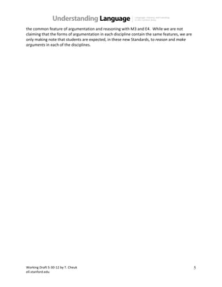 Working(Draft(5.30.12(by(T.(Cheuk( 
ell.stanford.edu( 
5 
the(common(feature(of(argumentation(and(reasoning(with(M3(and(E4.((While(we(are(not( 
claiming(that(the(forms(of(argumentation(in(each(discipline(contain(the(same(features,(we(are( 
only(making(note(that(students(are(expected,(in(these(new(Standards,(to(reason(and(make+ 
arguments(in(each(of(the(disciplines.( 
( 
