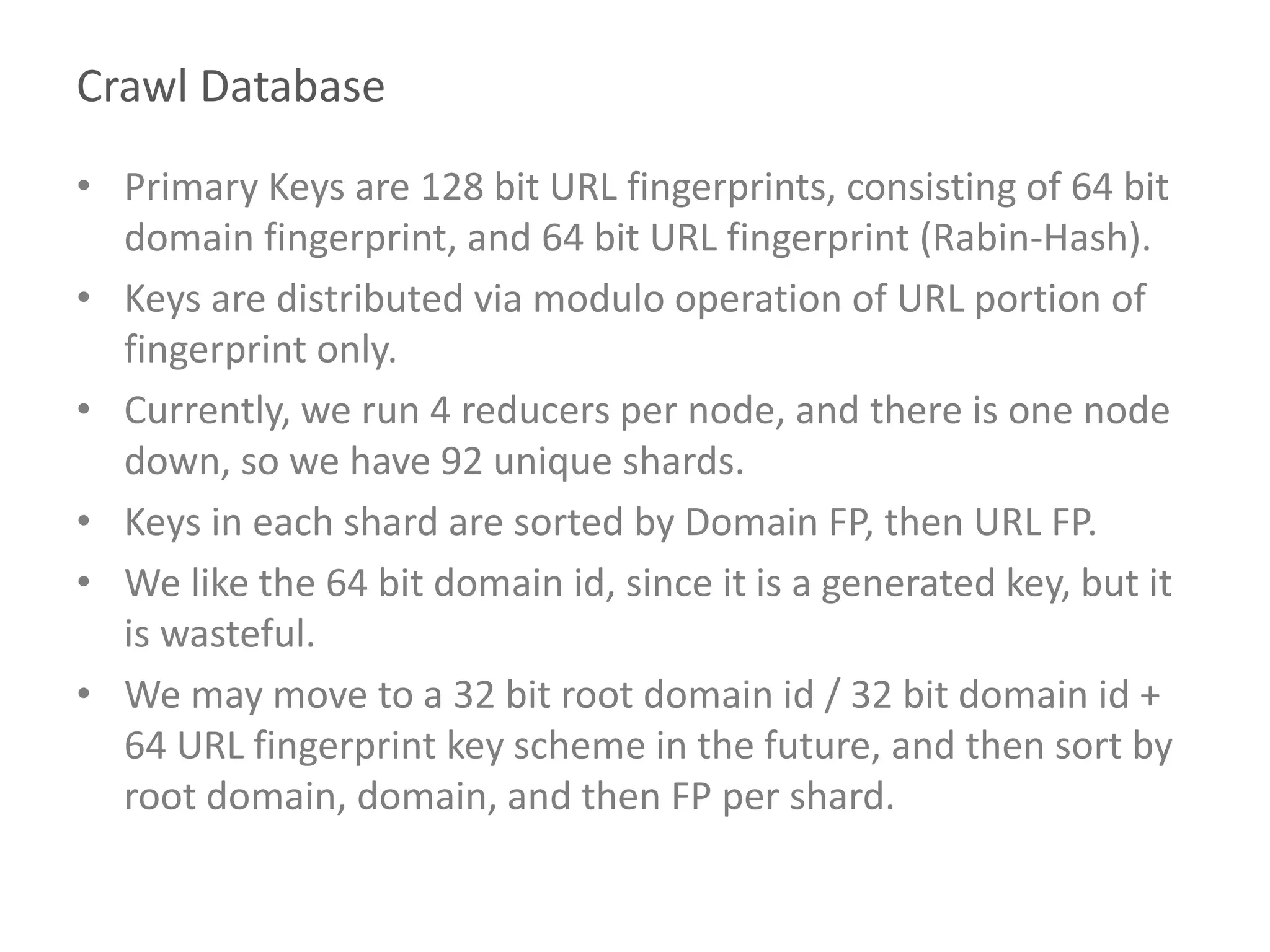 Crawl Database
• Primary Keys are 128 bit URL fingerprints, consisting of 64 bit
domain fingerprint, and 64 bit URL fingerprint (Rabin-Hash).
• Keys are distributed via modulo operation of URL portion of
fingerprint only.
• Currently, we run 4 reducers per node, and there is one node
down, so we have 92 unique shards.
• Keys in each shard are sorted by Domain FP, then URL FP.
• We like the 64 bit domain id, since it is a generated key, but it
is wasteful.
• We may move to a 32 bit root domain id / 32 bit domain id +
64 URL fingerprint key scheme in the future, and then sort by
root domain, domain, and then FP per shard.
 