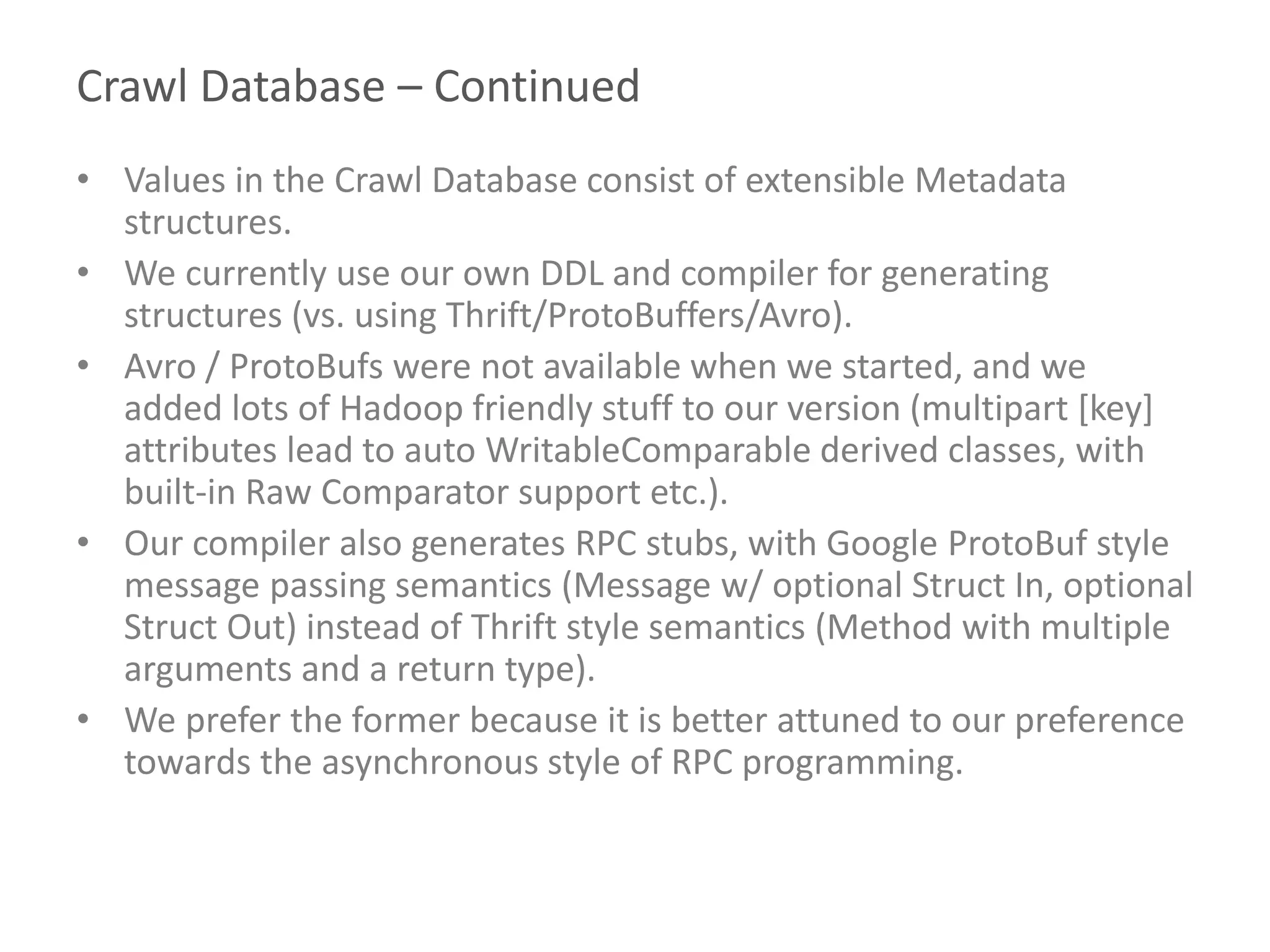 Crawl Database – Continued
• Values in the Crawl Database consist of extensible Metadata
structures.
• We currently use our own DDL and compiler for generating
structures (vs. using Thrift/ProtoBuffers/Avro).
• Avro / ProtoBufs were not available when we started, and we
added lots of Hadoop friendly stuff to our version (multipart [key]
attributes lead to auto WritableComparable derived classes, with
built-in Raw Comparator support etc.).
• Our compiler also generates RPC stubs, with Google ProtoBuf style
message passing semantics (Message w/ optional Struct In, optional
Struct Out) instead of Thrift style semantics (Method with multiple
arguments and a return type).
• We prefer the former because it is better attuned to our preference
towards the asynchronous style of RPC programming.
 