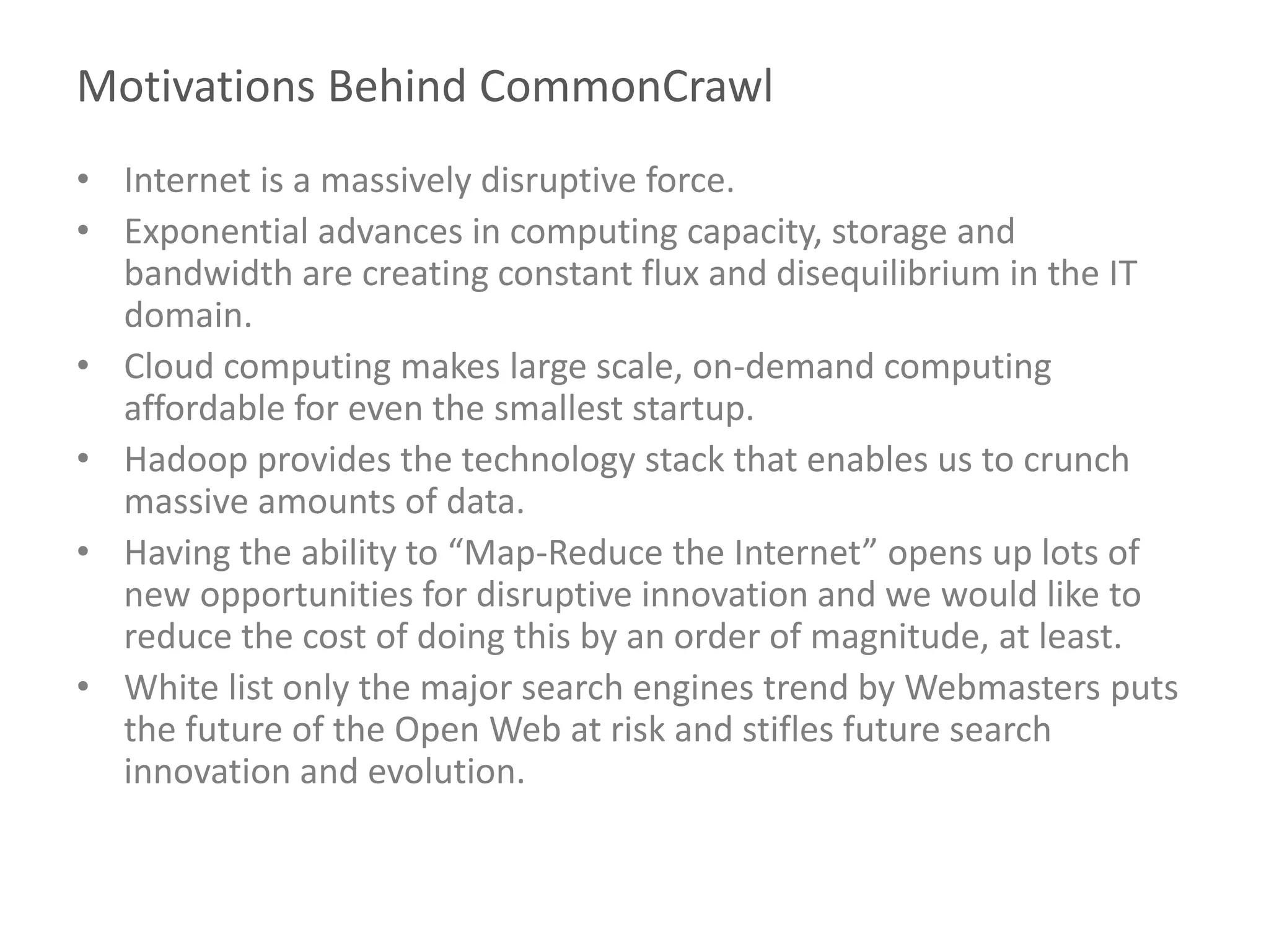 Motivations Behind CommonCrawl
• Internet is a massively disruptive force.
• Exponential advances in computing capacity, storage and
bandwidth are creating constant flux and disequilibrium in the IT
domain.
• Cloud computing makes large scale, on-demand computing
affordable for even the smallest startup.
• Hadoop provides the technology stack that enables us to crunch
massive amounts of data.
• Having the ability to “Map-Reduce the Internet” opens up lots of
new opportunities for disruptive innovation and we would like to
reduce the cost of doing this by an order of magnitude, at least.
• White list only the major search engines trend by Webmasters puts
the future of the Open Web at risk and stifles future search
innovation and evolution.
 