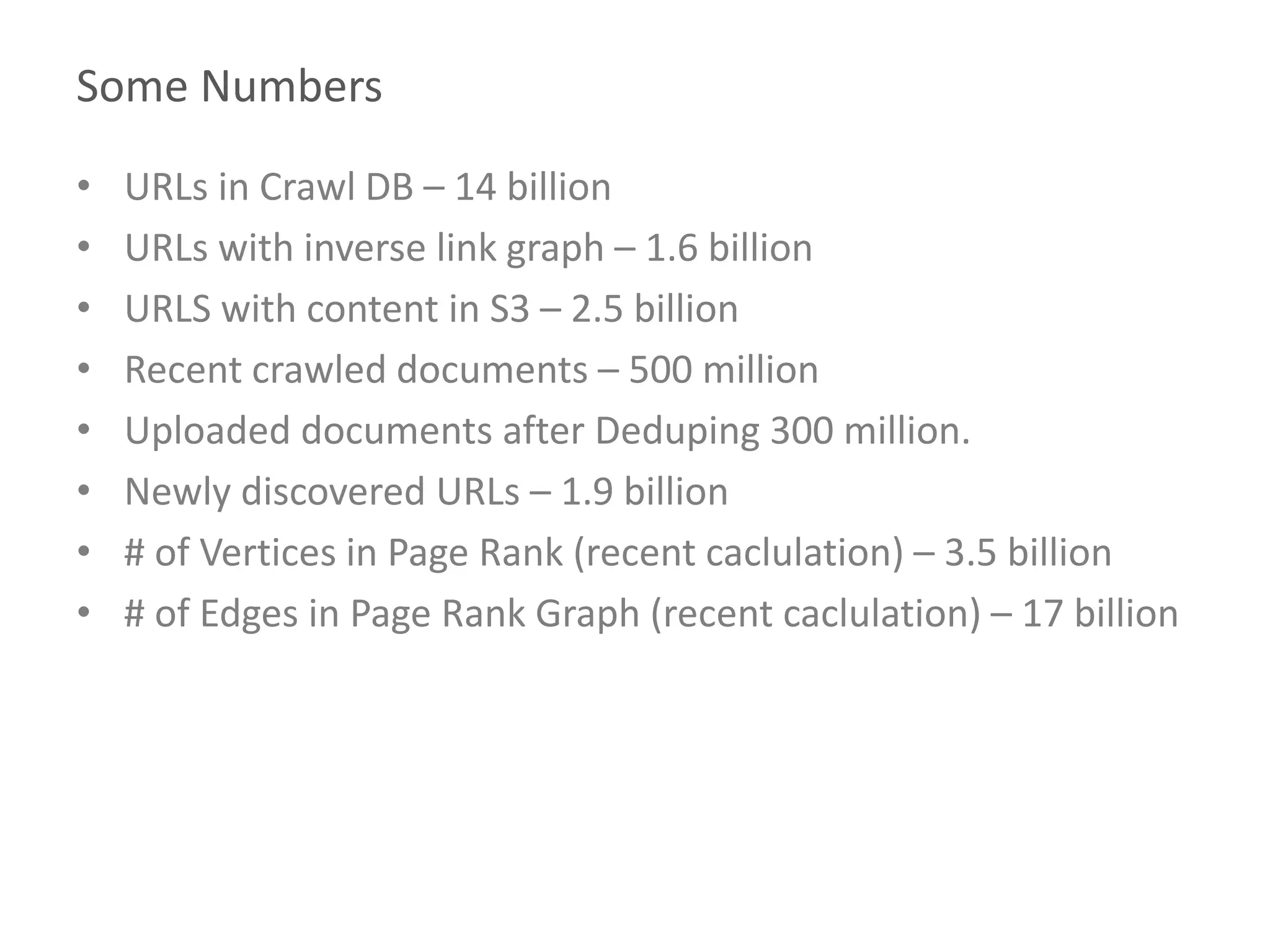 Some Numbers
• URLs in Crawl DB – 14 billion
• URLs with inverse link graph – 1.6 billion
• URLS with content in S3 – 2.5 billion
• Recent crawled documents – 500 million
• Uploaded documents after Deduping 300 million.
• Newly discovered URLs – 1.9 billion
• # of Vertices in Page Rank (recent caclulation) – 3.5 billion
• # of Edges in Page Rank Graph (recent caclulation) – 17 billion
 