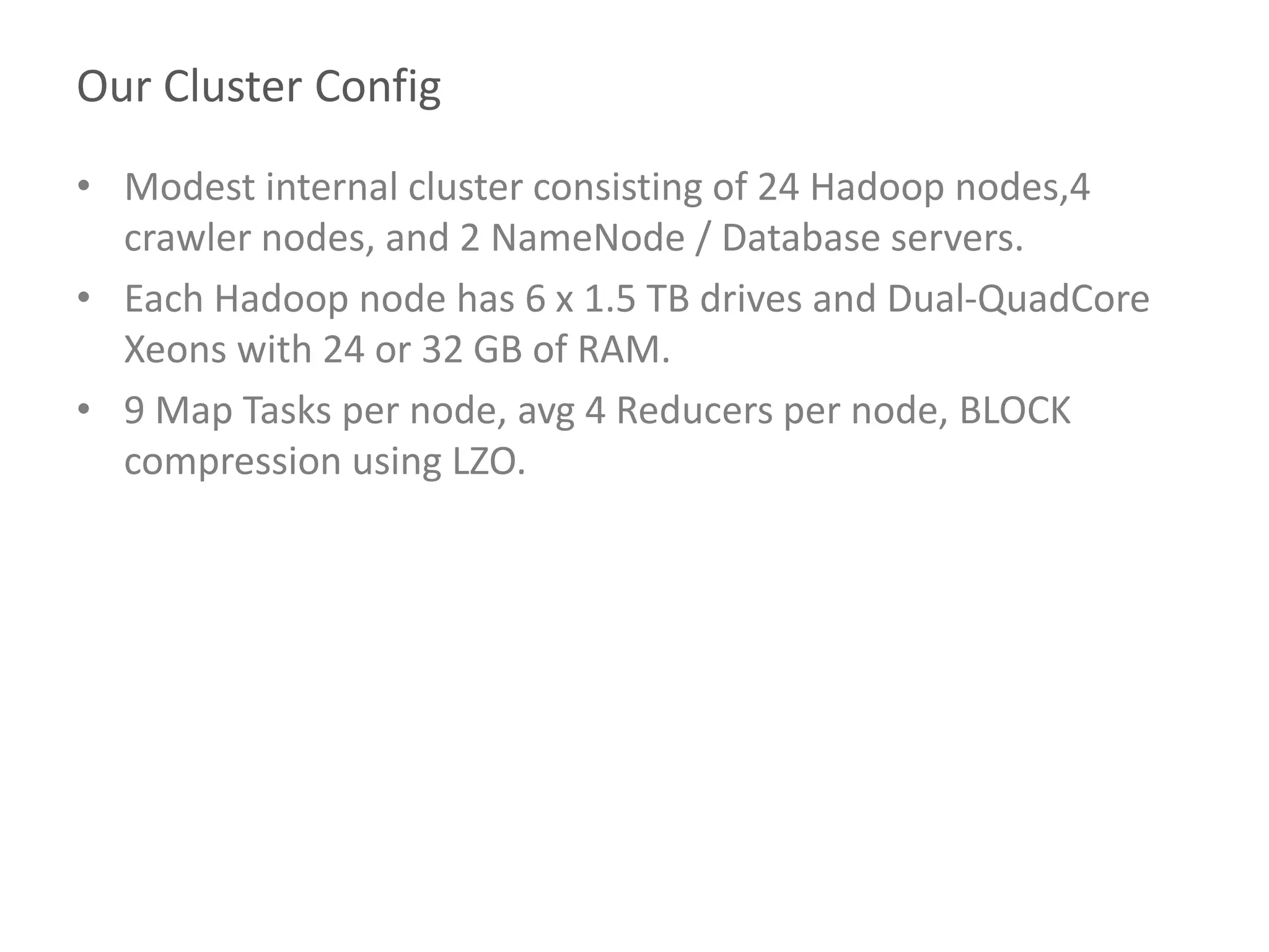 Our Cluster Config
• Modest internal cluster consisting of 24 Hadoop nodes,4
crawler nodes, and 2 NameNode / Database servers.
• Each Hadoop node has 6 x 1.5 TB drives and Dual-QuadCore
Xeons with 24 or 32 GB of RAM.
• 9 Map Tasks per node, avg 4 Reducers per node, BLOCK
compression using LZO.
 