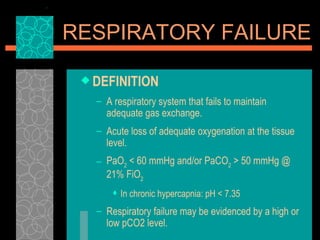 DEFINITION A respiratory system that fails to maintain adequate gas exchange.   Acute loss of adequate oxygenation at the tissue level.  PaO 2  < 60 mmHg and/or PaCO 2  > 50 mmHg @ 21% FiO 2 In chronic hypercapnia: pH < 7.35 Respiratory failure may be evidenced by a high or low pCO2 level. RESPIRATORY FAILURE 