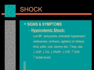 SIGNS & SYMPTOMS Hypovolemic Shock: Low BP , tachycardia, orthostatic hypotension, restlessness, confusion, agitation (or listless), thirst, pallor, cool, clammy skin,   resp. rate,    UOP,    CO,    PAWP,    CVP,    SVR,    lactate levels    SHOCK 
