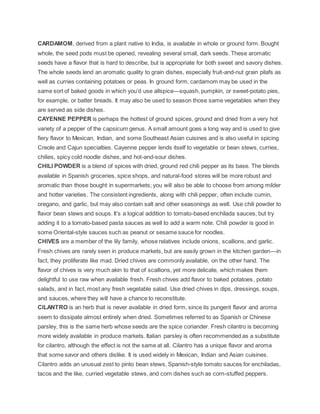 CARDAMOM, derived from a plant native to India, is available in whole or ground form. Bought
whole, the seed pods must be opened, revealing several small, dark seeds. These aromatic
seeds have a flavor that is hard to describe, but is appropriate for both sweet and savory dishes.
The whole seeds lend an aromatic quality to grain dishes, especially fruit-and-nut grain pilafs as
well as curries containing potatoes or peas. In ground form, cardamom may be used in the
same sort of baked goods in which you’d use allspice—squash, pumpkin, or sweet-potato pies,
for example, or batter breads. It may also be used to season those same vegetables when they
are served as side dishes.
CAYENNE PEPPER is perhaps the hottest of ground spices, ground and dried from a very hot
variety of a pepper of the capsicum genus. A small amount goes a long way and is used to give
fiery flavor to Mexican, Indian, and some Southeast Asian cuisines and is also useful in spicing
Creole and Cajun specialties. Cayenne pepper lends itself to vegetable or bean stews, curries,
chilies, spicy cold noodle dishes, and hot-and-sour dishes.
CHILI POWDER is a blend of spices with dried, ground red chili pepper as its base. The blends
available in Spanish groceries, spice shops, and natural-food stores will be more robust and
aromatic than those bought in supermarkets; you will also be able to choose from among milder
and hotter varieties. The consistent ingredients, along with chili pepper, often include cumin,
oregano, and garlic, but may also contain salt and other seasonings as well. Use chili powder to
flavor bean stews and soups. It’s a logical addition to tomato-based enchilada sauces, but try
adding it to a tomato-based pasta sauces as well to add a warm note. Chili powder is good in
some Oriental-style sauces such as peanut or sesame sauce for noodles.
CHIVES are a member of the lily family, whose relatives include onions, scallions, and garlic.
Fresh chives are rarely seen in produce markets, but are easily grown in the kitchen garden—in
fact, they proliferate like mad. Dried chives are commonly available, on the other hand. The
flavor of chives is very much akin to that of scallions, yet more delicate, which makes them
delightful to use raw when available fresh. Fresh chives add flavor to baked potatoes, potato
salads, and in fact, most any fresh vegetable salad. Use dried chives in dips, dressings, soups,
and sauces, where they will have a chance to reconstitute.
CILANTRO is an herb that is never available in dried form, since its pungent flavor and aroma
seem to dissipate almost entirely when dried. Sometimes referred to as Spanish or Chinese
parsley, this is the same herb whose seeds are the spice coriander. Fresh cilantro is becoming
more widely available in produce markets. Italian parsley is often recommended as a substitute
for cilantro, although the effect is not the same at all. Cilantro has a unique flavor and aroma
that some savor and others dislike. It is used widely in Mexican, Indian and Asian cuisines.
Cilantro adds an unusual zest to pinto bean stews, Spanish-style tomato sauces for enchiladas,
tacos and the like, curried vegetable stews, and corn dishes such as corn-stuffed peppers.
 