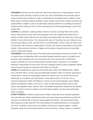 CINNAMON is derived from the dried inner bark of the cassia tree, a small evergreen. One of
the earliest spices recorded, cinnamon is also one of the most familiar and commonly used. A
sweet, aromatic spice, cinnamon is often a component of curry blends and is a fixture in many
baked goods, including custards, puddings, cakes, cookies, and fruit pies. Squash, pumpkin and
sweet potatoes, whether in pies or as side dishes, always benefit from a sprinkling of cinnamon.
Whole cinnamon sticks are nice to add to stewing fruits and simmering beverages, such as hot
mulled cider.
CLOVES are a pleasant, sweet spice like cinnamon, but have a stronger flavor and a sharp
aroma. Whole cloves are the buds of the evergreen clove tree. Stewed fruits benefit from a
handful of whole cloves while they are simmering, and fragrant pilafs are made even more so by
addition of some whole cloves. You may leave the cloves in the dishes you are making, but you
may not enjoy biting into one, since the flavor is somewhat bitter. Ground cloves are often used
in conjunction with cinnamon in baked goods, fruit pies, and squash, sweet-potato, and pumpkin
recipes. Cloves enhance the flavors of apples and bananas in desserts and are occasionally
used in curries and chutneys.
CORIANDER is the aromatic seed of the herbal plant whose leaves are known as cilantro. This
is a spice whose complex flavor falls somewhere between sweet and spicy. It’s usually one of
the three main components of curry mixes along with cumin and turmeric. In Indonesian
cookery, coriander is a common seasoning for tempeh recipes. In general, it’s an excellent
flavoring for bean dishes of many sorts. Corn and cabbage recipes as well as vegetable relishes
and hot-sweet chutneys are enhanced by the flavor of coriander.
CUMIN is the golden-brown seed of a small herbal plant native to the Mediterranean, Middle
East, and North Africa. Cumin’s spicy and pleasantly hot flavor makes it a favorite seasoning in
several ethnic cuisines; its zesty quality reduces the need for salt. You will find cumin used
extensively in curry blends and chili powder; in those spice mixes or on its own, it is an
important seasoning in Indian and Mexican cuisines. Cumin is also frequently used in Middle
Eastern and Spanish cookery. Use cumin in soups, tomato-based enchilada sauces, bean
dishes, and vegetable stews. Spinach, lentil, and tempeh recipes often benefit from the addition
of cumin. A pinch of cumin in breads is an old European tradition, and this works particularly
well in cornbread.
CURRY POWDER is a blend of spices used in Indian cuisine with some constant ingredients
and some that vary. Indian specialty-food stores and spice shops are good places to get fresh,
aromatic curry blends with a choice of varying degrees of hotness. The supermarket variety
often tastes and smells rather flat. The most notable and constant elements of curry powders
are cumin, coriander, and turmeric; the variables may be any of cayenne pepper, mustard,
fenugreek, along with some sweet aromatics such as cinnamon, nutmeg, cloves, or cardamon.
 
