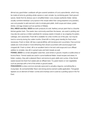 Almost any good Indian cookbook will give several variations of curry spice blends, which may
be made at home by grinding whole spices or, even simpler, by combining good, fresh ground
spices. Aside from its obvious use in simplified Indian curry recipes (authentic Indian dishes
usually combine individual curry spices in the recipe rather than using prepared curry powder),
use curry powder to add zest and color to simple grain pilafs, lentil soups and stews, potato
dishes, and egg recipes such as quiches or frittatas.
DILL WEED and DILL SEED are both products of a tall, feathery annual plant that is a favorite
kitchen-garden herb. The seeds, less commonly used than the leaves, are used in pickling and
may also be used as a milder substitute for caraway seeds in breads or as a topping for potato,
cabbage, and casseroles. Fresh dill is available for a few months out of the year, but may be
hard to come by during the colder months. Dried dill is a fairly good standby for fresh when
necessary. Fresh or dried, dill has a special affinity with tomatoes and cucumbers. Few summer
salads are more simple or more refreshing then sliced cucumbers with coconut yogurt and
chopped dill. Fresh or dried, dill is an excellent herb in hot and cold soups and is an offbeat
addition to omelets. Use dill in spinach pies and herb breads as well.
FENNEL SEED is a small, elongated seed that, used whole or ground, imparts a subtle anise or
licorice flavor. Fennel seeds are used in some traditional Italian bread recipes and stews. In
Indian cookery, they add a pleasant flavor and aroma to grain pilafs and curries. A few fennel
seeds tossed into fresh fruit salads add an offbeat twist. Try green beans or root vegetables
such as parsnips with a hint of the whole or ground seeds.
FENUGREEK is a less common aromatic spice and is actually a legume, something like a
mung bean. Its somewhat bitter flavor and strong aroma warrant subtle application. Fenugreek
appears as an element of Indian curries and chutneys and is used as a pickling spice in the Far
East.
 