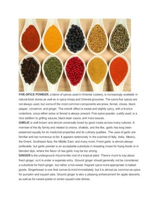 FIVE-SPICE POWDER, a blend of spices used in Oriental cookery, is increasingly available in
natural-food stores as well as in spice shops and Oriental groceries. The same five spices are
not always used, but some of the most common components are anise, fennel, cloves, black
pepper, cinnamon, and ginger. The overall effect is sweet and slightly spicy, with a licorice
undertone, since either anise or fennel is always present. Five-spice powder, subtly used, is a
nice addition to grilling sauces, black bean sauce, and miso sauces.
GARLIC is well known and almost universally loved by good cooks across many cultures. A
member of the lily family and related to onions, shallots, and the like, garlic has long been
esteemed equally for its medicinal properties and its culinary qualities. The uses of garlic are
familiar and too numerous to list. It appears extensively in the cuisines of Italy, India, Mexico,
the Orient, Southeast Asia, the Middle East, and many more. Fresh garlic is almost always
preferable, but garlic powder is an acceptable substitute in breading mixes for frying foods or in
blended dips, where the flavor of raw garlic may be too strong.
GINGER is the underground rhizome-like root of a tropical plant. There’s much to say about
fresh ginger, so it is under a separate entry. Ground ginger should generally not be considered
a substitute for fresh ginger, but rather a hot-sweet, fragrant spice more appropriate to baked
goods. Gingerbread is one that comes to mind immediately, but it is almost as common as spice
for pumpkin and squash pies. Ground ginger is also a pleasing enhancement for apple desserts,
as well as for sweet-potato or winter-squash side dishes.
 