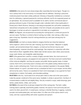 GINSENG is the name of a root whose shape often resembles the human figure. Though it is
not a culinary herb in the strict sense, it is included here for definition. Ginseng’s presumed
medicinal powers have been widely publicized. Ginseng is frequently marketed as a universal
tonic for well-being, a general panacea for numerous ailments, and for its supposed powers as
an aphrodisiac. No conclusive proof is available for its claims, but the commercial value of
ginseng continues to grow. It has been brought under cultivation both in Asia (particularly in
Korea) and in North America. Ginseng is now being incorporated into soft drinks marketed by
natural-food companies and is also available in the form of liquids and powders (to be used in
beverages or as tea) as well as in capsule form to be taken as a supplement.
MACE, the filigreed, red encasement surrounding the nutmeg kernel, is dried and ground for
use as a spice. The flavor is similar to that of nutmeg, but milder. Like nutmeg, a little mace
goes a long way. Substitute mace for nutmeg wherever you wish (see nutmeg entry for
suggestions).
MARJORAM is an herb so closely related to oregano that the two share the botanical
name origanum, which is from the Latin meaning “joy of the mountain.” Marjoram is slightly
sweeter, yet somewhat sharper than oregano, so inasmuch as the two may be used
interchangeably, marjoram should be used sparingly. Use marjoram in conjunction with other
dried herbs to flavor vegetable dishes, Italian-style tomato sauces, bean stews, pizza sauces,
soups, grain dishes, and vinaigrette salad dressings.
MINT is the general term used for a variety of highly aromatic herbs, the most common of
which, for culinary purposes, are peppermint and spearmint. The fresh scent and menthol flavor
of the mints are delightful, and they are popular and prolific kitchen-garden herbs. In Indian
cuisine, fresh mint is commonly used in chutneys and in the palate-cooling relishes known as
raitas, to add a refreshing note. Fresh mint is also a standard ingredient in the popular Middle
Eastern tabouli. In a pinch, use dried mint as a substitute for fresh in such recipes, but the effect
will not be the same. There is no substitute for fresh mint in beverages or as a garnish for fresh
strawberries or melons, fruit salads, and chocolate puddings.
MUSTARD is the tiny, round seed of an annual plant native to Asia and is the spice used to
make the popular condiment of the same name. Available in whole or ground form, the flavor of
mustard seeds is subtly hot and slightly biting. Use dry mustard in soups, salad dressings, grain
dishes, potato dishes, chilies, and curries.
NUTMEG is the seed of the small pear-shaped fruit of the nutmeg tree. The hard, nutlike
nutmeg seed is optimally used freshly grated, however, the spice is more commonly sold and
used in its dried, ground form. A sweet spice, nutmeg is a familiar flavoring in eggnog, custards,
pumpkin and sweet-potato pies, and spice cakes. It is often one of the spices used in curry
mixes, and has a special affinity with winter squashes and spinach.
 