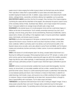 seeds come in colors ranging from white to gray to black, but the best ones are the darkest.
Their nutty flavor makes them a special addition to spice cakes and seed cakes and an
excellent topping for breads and rolls. In addition, poppy seeds are a nice seasoning for noodle
dishes, cabbage dishes, casseroles, and dishes utilizing root vegetables such as parsnips.
RED PEPPER FLAKES come from the fruit of a pungent, fiery member of the Capsicumgenus.
Combining the seeds with the dried flesh of the pepper, this extremely hot spice is used in some
of the incendiary dishes of India, Southeast Asia, Mexico, and in Cajun recipes from Louisiana.
Even ¼ teaspoon added to an average recipe will yield quite a nippy result.
ROSEMARY is the slender leaves of a small evergreen shrub and has a well-known legacy in
folklore as the herb of remembrance. You’ll certainly remember rosemary if you don’t use it
sparingly, since its strong, piney flavor can be overwhelming. Rosemary is traditionally used to
season lamb, chicken, and stuffing. In the vegetarian realm, it may be used to flavor vegetable
stews, herb breads, and tomato soups or sauces.
SAFFRON, by far the most expensive of all spices, is derived from the dried, brilliant-yellow
stigma of the autumn crocus. It lends its color to any food it touches; its flavor, on the other
hand, is delicate. Saffron is primarily used in rice dishes, such as fruit-and-nut pilafs or the
Spanish classic arroz con pollo, and is also utilized in some French and Middle and Far Eastern
cookery and sometimes, but less commonly, in Indian cuisine. A common substitute for saffron
is turmeric.
SAGE is the leaves of a small evergreen plant. Its strong, complex taste is best known as a
flavoring for stuffing and sausages. When preparing foods such as TVP, tempeh, or seitan, all of
which can be used as meat substitutes, seasoning with sage can add to the meatlike sensation.
Sage may also be used, rather sparingly, in salad dressings, grain dishes (try it on wild rice
pilaf) and soups, particularly pumpkin or squash soups. Dried leaf sage is preferable to ground
sage.
SAVORY comes in summer and winter varieties that may be used interchangeably. Summer
savory, an annual plant, is more widely available and has a milder, sweeter flavor than the
perennial winter savory. Savory is a useful seasoning that imparts a subtle flavor that tastes like
a cross between parsley and thyme. Use it wherever a mixture of dried herbs is called for (in
salad dressings, herb breads, soups, and sauces) or as a milder substitute for thyme, oregano,
or marjoram. Savory is known traditionally as the bean herb, because its flavor is thought to
have a special affinity with most beans. Try it in bean soups and stews.
TARRAGON is an expensive herb best known for its role in making an elegant vinegar. It has a
sharp-sweet, anise-like flavor and scent. Tarragon adds a distinctive touch to fresh green
vegetables and green salads. Try sprinkling some on fresh peas, green beans, asparagus, or
 