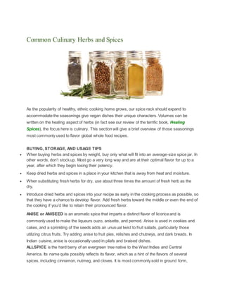 Common Culinary Herbs and Spices
As the popularity of healthy, ethnic cooking home grows, our spice rack should expand to
accommodate the seasonings give vegan dishes their unique characters. Volumes can be
written on the healing aspect of herbs (in fact see our review of the terrific book, Healing
Spices), the focus here is culinary. This section will give a brief overview of those seasonings
most commonly used to flavor global whole food recipes.
BUYING, STORAGE, AND USAGE TIPS
 When buying herbs and spices by weight, buy only what will fit into an average-size spice jar. In
other words, don’t stock up. Most go a very long way and are at their optimal flavor for up to a
year, after which they begin losing their potency.
 Keep dried herbs and spices in a place in your kitchen that is away from heat and moisture.
 When substituting fresh herbs for dry, use about three times the amount of fresh herb as the
dry.
 Introduce dried herbs and spices into your recipe as early in the cooking process as possible, so
that they have a chance to develop flavor. Add fresh herbs toward the middle or even the end of
the cooking if you’d like to retain their pronounced flavor.
ANISE or ANISEED is an aromatic spice that imparts a distinct flavor of licorice and is
commonly used to make the liqueurs ouzo, anisette, and pernod. Anise is used in cookies and
cakes, and a sprinkling of the seeds adds an unusual twist to fruit salads, particularly those
utilizing citrus fruits. Try adding anise to fruit pies, relishes and chutneys, and dark breads. In
Indian cuisine, anise is occasionally used in pilafs and braised dishes.
ALLSPICE is the hard berry of an evergreen tree native to the West Indies and Central
America. Its name quite possibly reflects its flavor, which as a hint of the flavors of several
spices, including cinnamon, nutmeg, and cloves. It is most commonly sold in ground form,
 