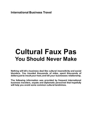 International Business Travel
Cultural Faux Pas
You Should Never Make
Nothing will kill a business deal like cultural insensitivity and social
blunders. You traveled thousands of miles, spent thousands of
dollars just to insult your host,and kill your businesses relationship.
The following information was provided by frequent international
business travelers, expats and diplomatic personnel that hopefully
will help you avoid some common cultural landmines.
 