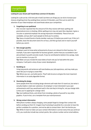 Looking for your dream job? Avoid these common CV blunders

Looking for a job can be a full-time job in itself, but there are things you can do to increase your
chances of getting hired. By avoiding these common CV blunders, you’ll be sure to catch the
attention of your ideal employer and stand heads above your competition.

    1. Forgetting to use spellcheck
       One recruiter reported that the amount of CVs they receive with basic spelling and
       grammatical errors is shocking. While spelling errors may not seem like a big deal, it gives a
       recruiter or potential employer the wrong impression immediately. These errors are
       avoidable, and you don’t want people to think you’re careless.
       Tip: Have a trusted friend or family member read your CV before you send it out. If this isn’t
       possible, leave the document alone for an hour, and then go back and re-read it yourself
       before you send it.

    2. Not enough specifics
       Employers want to know what achievements of yours are relevant to their business. For
       example, if you were responsible for business growth, outline how you succeeded in your
       job and back it up with concrete results. If you’ve contributed to bottom-line savings, make
       sure to mention it on your CV.
       Tip: Make sure you include the exact dates of each role you’ve had within the same
       company. It will paint a story of your career development.

    3. Rambling on
       Using long words and sentences will overshadow your job experience, and may make you
       seem like you’re trying to create filler.
       Tip: Where you can, use bullet points. They’ll add structure and give the most important
       information in an easily digestible format.

    4. Overdoing the design
       Some people think that including design elements will make their CV stand out, but what it
       actually implies is style over substance. An employer is most interested in your past
       achievements and if you would work well in the role they’re hiring for, not your design skills
       (unless you’re applying for a design role!)
       Tip: Use traditional fonts, and refrain from including a photo of yourself or any other
       graphics. If you’re lost, use a template from your word processor.

    5. Wrong contact information
       With phone numbers always changing, some people forget to change their contact info
       before sending out their CV. Imagine how frustrating it would be for a recruiter to have the
       perfect candidate for a position, and not be able to contact them. Don’t let that be you.
       Tip: While it’s best to make sure your contact information is correct every time you send out
       a CV, you could also include two contact points, like a phone number and an email address.
 