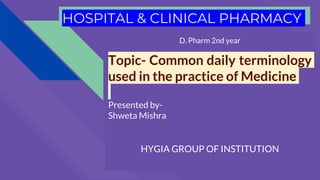 HOSPITAL & CLINICAL PHARMACY
D. Pharm 2nd year
Topic- Common daily terminology
used in the practice of Medicine
Presented by-
Shweta Mishra
HYGIA GROUP OF INSTITUTION
 
