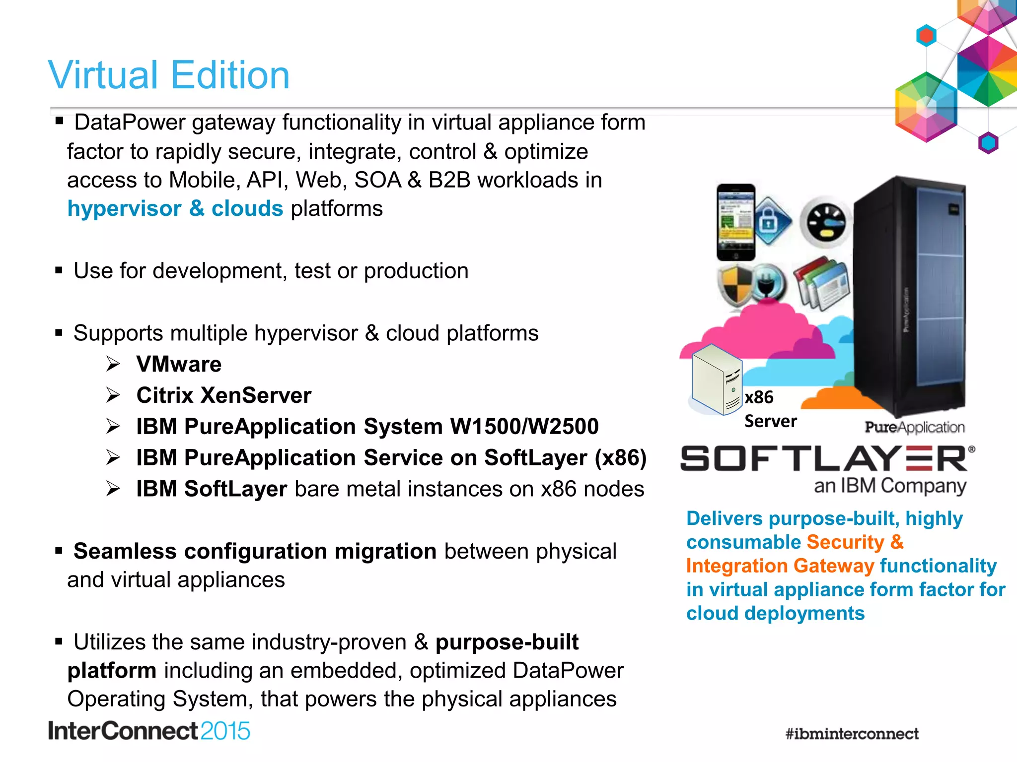  DataPower gateway functionality in virtual appliance form
factor to rapidly secure, integrate, control & optimize
access to Mobile, API, Web, SOA & B2B workloads in
hypervisor & clouds platforms
 Use for development, test or production
 Supports multiple hypervisor & cloud platforms
 VMware
 Citrix XenServer
 IBM PureApplication System W1500/W2500
 IBM PureApplication Service on SoftLayer (x86)
 IBM SoftLayer bare metal instances on x86 nodes
 Seamless configuration migration between physical
and virtual appliances
 Utilizes the same industry-proven & purpose-built
platform including an embedded, optimized DataPower
Operating System, that powers the physical appliances
x86
Server
Delivers purpose-built, highly
consumable Security &
Integration Gateway functionality
in virtual appliance form factor for
cloud deployments
Virtual Edition
 