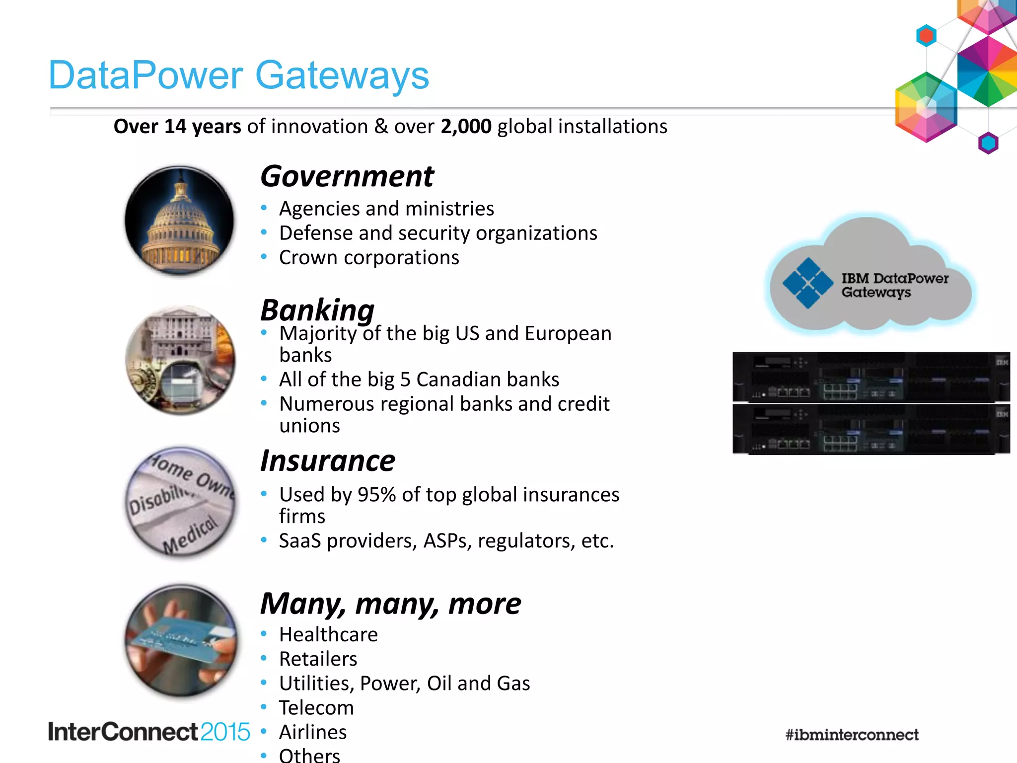 • Used by 95% of top global insurances
firms
• SaaS providers, ASPs, regulators, etc.
• Agencies and ministries
• Defense and security organizations
• Crown corporations
Insurance
Government
Banking
• Healthcare
• Retailers
• Utilities, Power, Oil and Gas
• Telecom
• Airlines
Many, many, more
• Majority of the big US and European
banks
• All of the big 5 Canadian banks
• Numerous regional banks and credit
unions
Over 14 years of innovation & over 2,000 global installations
DataPower Gateways
 
