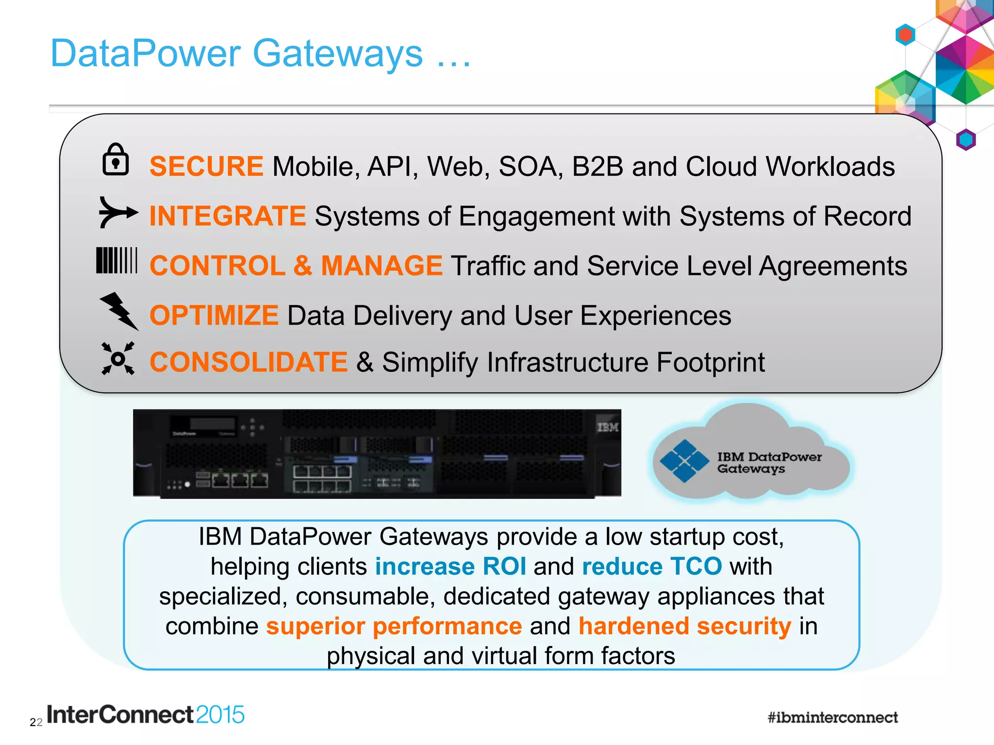 2
DataPower Gateways …
2
IBM DataPower Gateways provide a low startup cost,
helping clients increase ROI and reduce TCO with
specialized, consumable, dedicated gateway appliances that
combine superior performance and hardened security in
physical and virtual form factors
INTEGRATE Systems of Engagement with Systems of Record
CONTROL & MANAGE Traffic and Service Level Agreements
SECURE Mobile, API, Web, SOA, B2B and Cloud Workloads
OPTIMIZE Data Delivery and User Experiences
CONSOLIDATE & Simplify Infrastructure Footprint
 