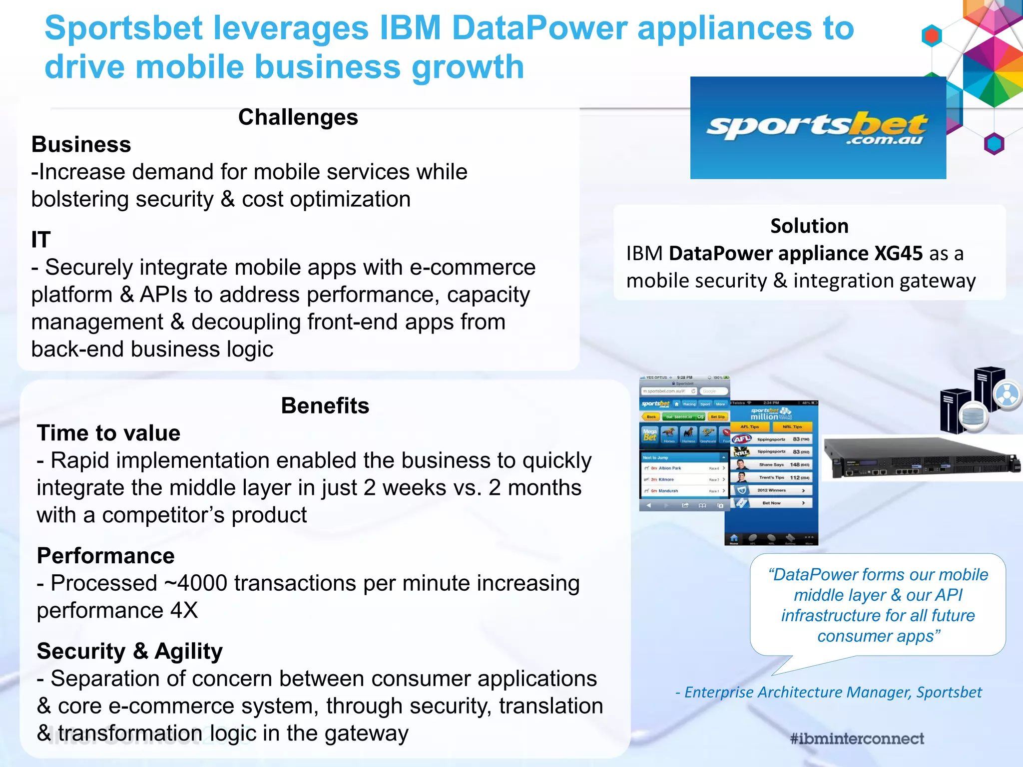 Sportsbet leverages IBM DataPower appliances to
drive mobile business growth
Challenges
Business
-Increase demand for mobile services while
bolstering security & cost optimization
IT
- Securely integrate mobile apps with e-commerce
platform & APIs to address performance, capacity
management & decoupling front-end apps from
back-end business logic
Solution
IBM DataPower appliance XG45 as a
mobile security & integration gateway
Benefits
Time to value
- Rapid implementation enabled the business to quickly
integrate the middle layer in just 2 weeks vs. 2 months
with a competitor’s product
Performance
- Processed ~4000 transactions per minute increasing
performance 4X
Security & Agility
- Separation of concern between consumer applications
& core e-commerce system, through security, translation
& transformation logic in the gateway
- Enterprise Architecture Manager, Sportsbet
“DataPower forms our mobile
middle layer & our API
infrastructure for all future
consumer apps”
 