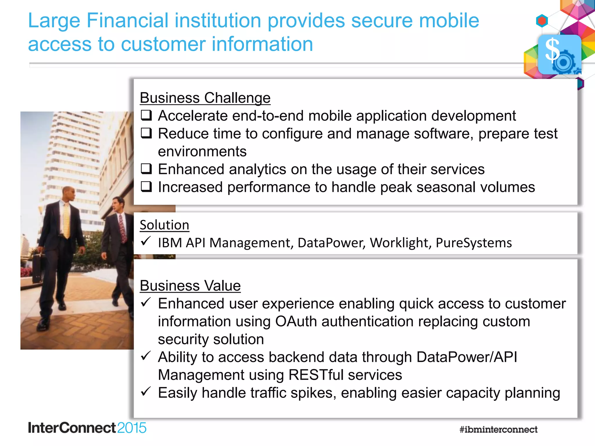 Business Challenge
Business Challenge
 Accelerate end-to-end mobile application development
 Reduce time to configure and manage software, prepare test
environments
 Enhanced analytics on the usage of their services
 Increased performance to handle peak seasonal volumes
Solution
 IBM API Management, DataPower, Worklight, PureSystems
Business Value
 Enhanced user experience enabling quick access to customer
information using OAuth authentication replacing custom
security solution
 Ability to access backend data through DataPower/API
Management using RESTful services
 Easily handle traffic spikes, enabling easier capacity planning
$
Large Financial institution provides secure mobile
access to customer information
 