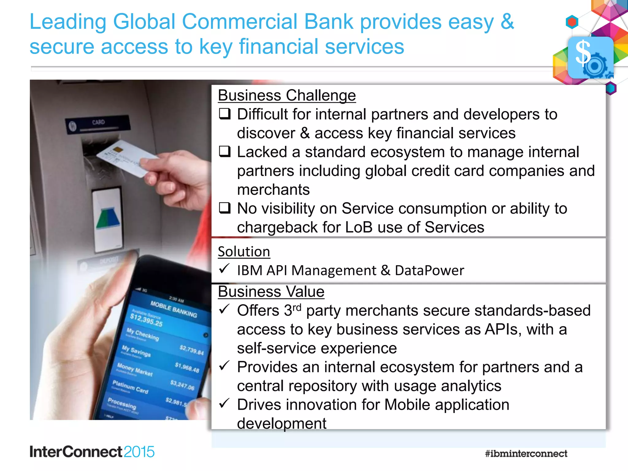 Business Challenge
 Difficult for internal partners and developers to
discover & access key financial services
 Lacked a standard ecosystem to manage internal
partners including global credit card companies and
merchants
 No visibility on Service consumption or ability to
chargeback for LoB use of Services
Example Apps
Solution
 IBM API Management & DataPower
Business Value
 Offers 3rd party merchants secure standards-based
access to key business services as APIs, with a
self-service experience
 Provides an internal ecosystem for partners and a
central repository with usage analytics
 Drives innovation for Mobile application
development
$
Leading Global Commercial Bank provides easy &
secure access to key financial services
 