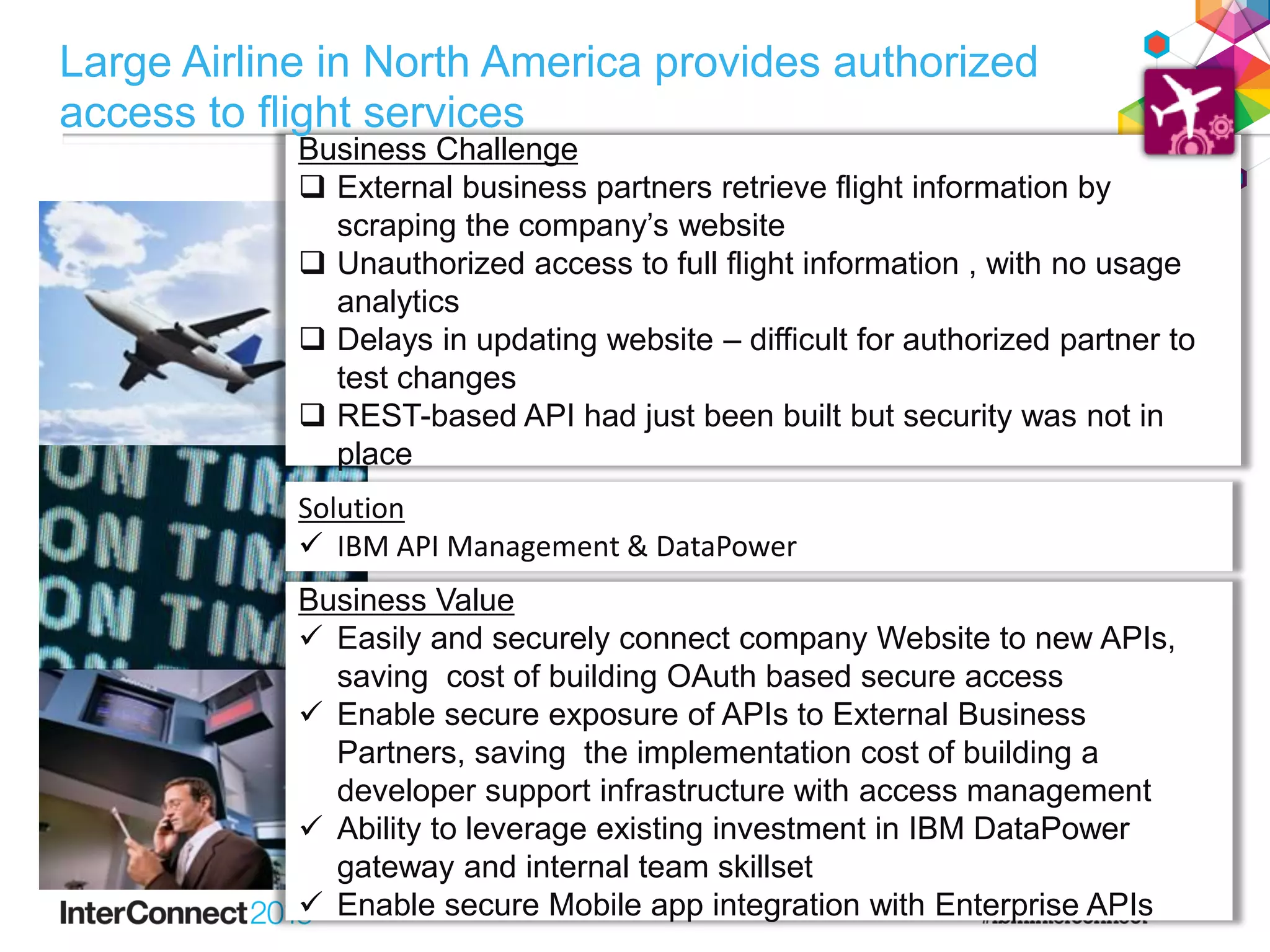 Business Challenge
Business Challenge
 External business partners retrieve flight information by
scraping the company’s website
 Unauthorized access to full flight information , with no usage
analytics
 Delays in updating website – difficult for authorized partner to
test changes
 REST-based API had just been built but security was not in
place
Solution
 IBM API Management & DataPower
Business Value
 Easily and securely connect company Website to new APIs,
saving cost of building OAuth based secure access
 Enable secure exposure of APIs to External Business
Partners, saving the implementation cost of building a
developer support infrastructure with access management
 Ability to leverage existing investment in IBM DataPower
gateway and internal team skillset
 Enable secure Mobile app integration with Enterprise APIs
Large Airline in North America provides authorized
access to flight services
 