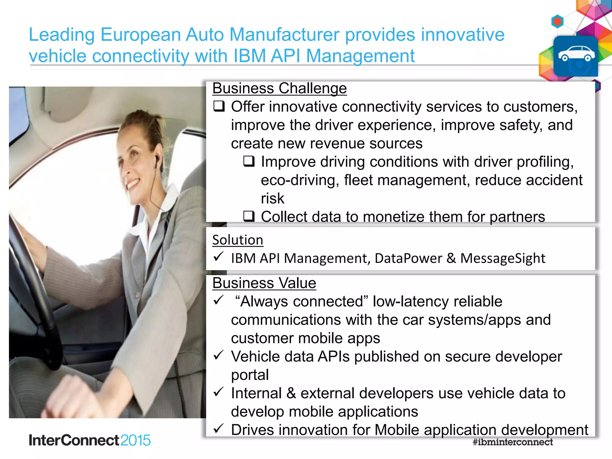 Business Challenge
 Offer innovative connectivity services to customers,
improve the driver experience, improve safety, and
create new revenue sources
 Improve driving conditions with driver profiling,
eco-driving, fleet management, reduce accident
risk
 Collect data to monetize them for partners
Solution
 IBM API Management, DataPower & MessageSight
Business Value
 “Always connected” low-latency reliable
communications with the car systems/apps and
customer mobile apps
 Vehicle data APIs published on secure developer
portal
 Internal & external developers use vehicle data to
develop mobile applications
 Drives innovation for Mobile application development
Leading European Auto Manufacturer provides innovative
vehicle connectivity with IBM API Management
 