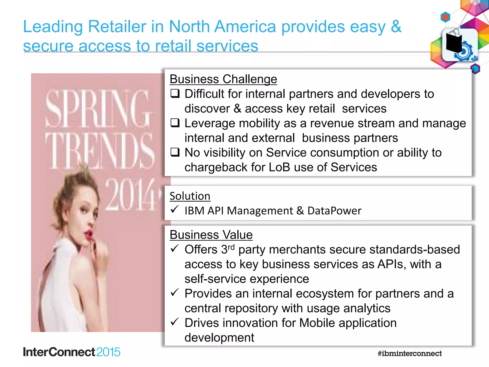 Business ChallengeBusiness Challenge
 Difficult for internal partners and developers to
discover & access key retail services
 Leverage mobility as a revenue stream and manage
internal and external business partners
 No visibility on Service consumption or ability to
chargeback for LoB use of Services
Solution
 IBM API Management & DataPower
Business Value
 Offers 3rd party merchants secure standards-based
access to key business services as APIs, with a
self-service experience
 Provides an internal ecosystem for partners and a
central repository with usage analytics
 Drives innovation for Mobile application
development
Leading Retailer in North America provides easy &
secure access to retail services
 