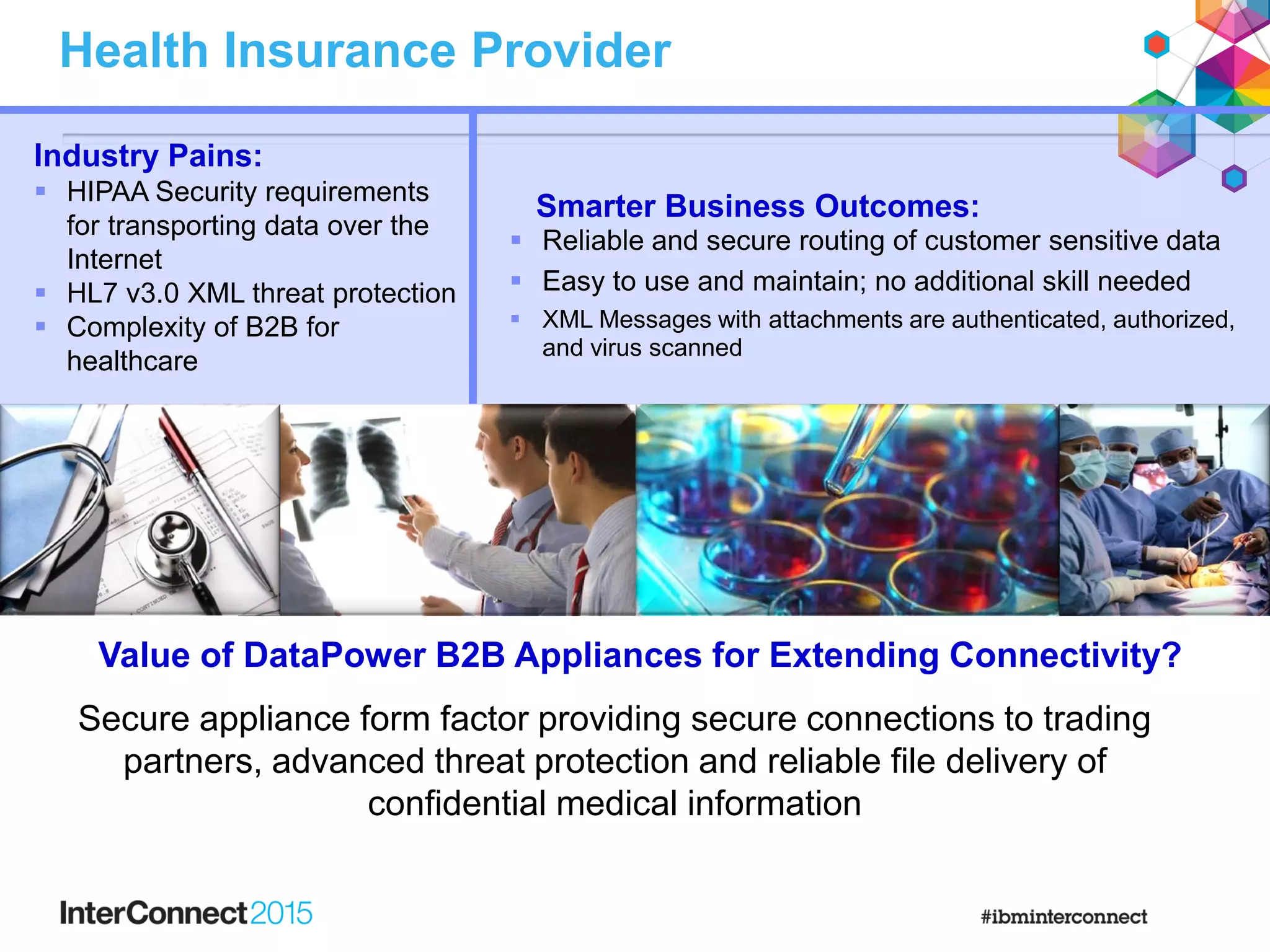 Health Insurance Provider
Smarter Business Outcomes:
 Reliable and secure routing of customer sensitive data
 Easy to use and maintain; no additional skill needed
 XML Messages with attachments are authenticated, authorized,
and virus scanned
Industry Pains:
 HIPAA Security requirements
for transporting data over the
Internet
 HL7 v3.0 XML threat protection
 Complexity of B2B for
healthcare
Secure appliance form factor providing secure connections to trading
partners, advanced threat protection and reliable file delivery of
confidential medical information
Value of DataPower B2B Appliances for Extending Connectivity?
 