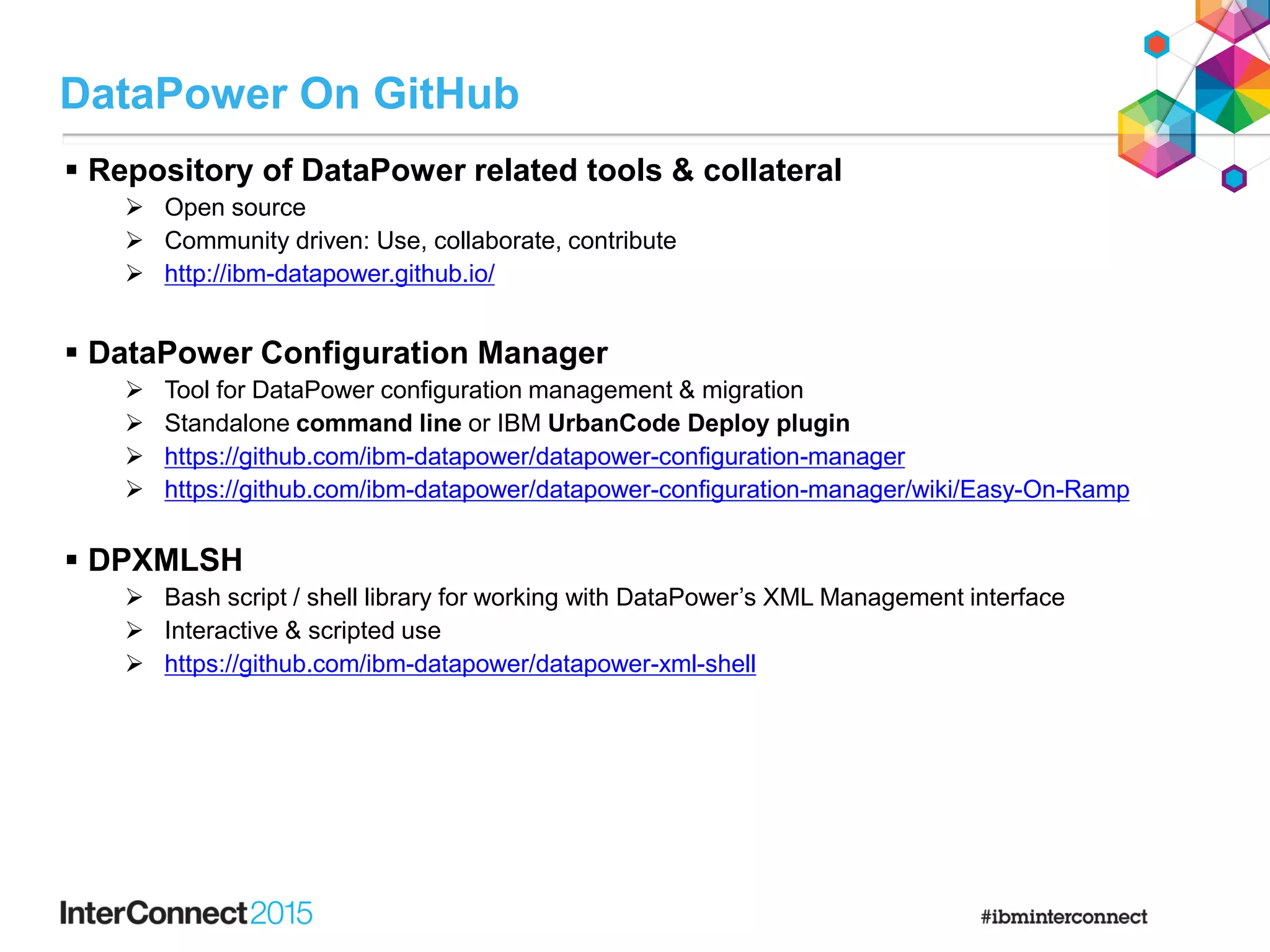  Repository of DataPower related tools & collateral
 Open source
 Community driven: Use, collaborate, contribute
 http://ibm-datapower.github.io/
 DataPower Configuration Manager
 Tool for DataPower configuration management & migration
 Standalone command line or IBM UrbanCode Deploy plugin
 https://github.com/ibm-datapower/datapower-configuration-manager
 https://github.com/ibm-datapower/datapower-configuration-manager/wiki/Easy-On-Ramp
 DPXMLSH
 Bash script / shell library for working with DataPower’s XML Management interface
 Interactive & scripted use
 https://github.com/ibm-datapower/datapower-xml-shell
DataPower On GitHub
 