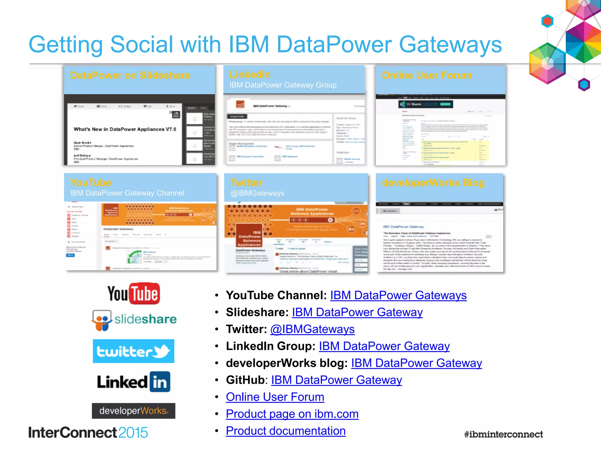 DataPower on Slideshare LinkedIn
IBM DataPower Gateway Group
developerWorks BlogYouTube
IBM DataPower Gateway Channel
Twitter
@IBMGateways
Online User Forum
• YouTube Channel: IBM DataPower Gateways
• Slideshare: IBM DataPower Gateway
• Twitter: @IBMGateways
• LinkedIn Group: IBM DataPower Gateway
• developerWorks blog: IBM DataPower Gateway
• GitHub: IBM DataPower Gateway
• Online User Forum
• Product page on ibm.com
• Product documentation
Getting Social with IBM DataPower Gateways
 