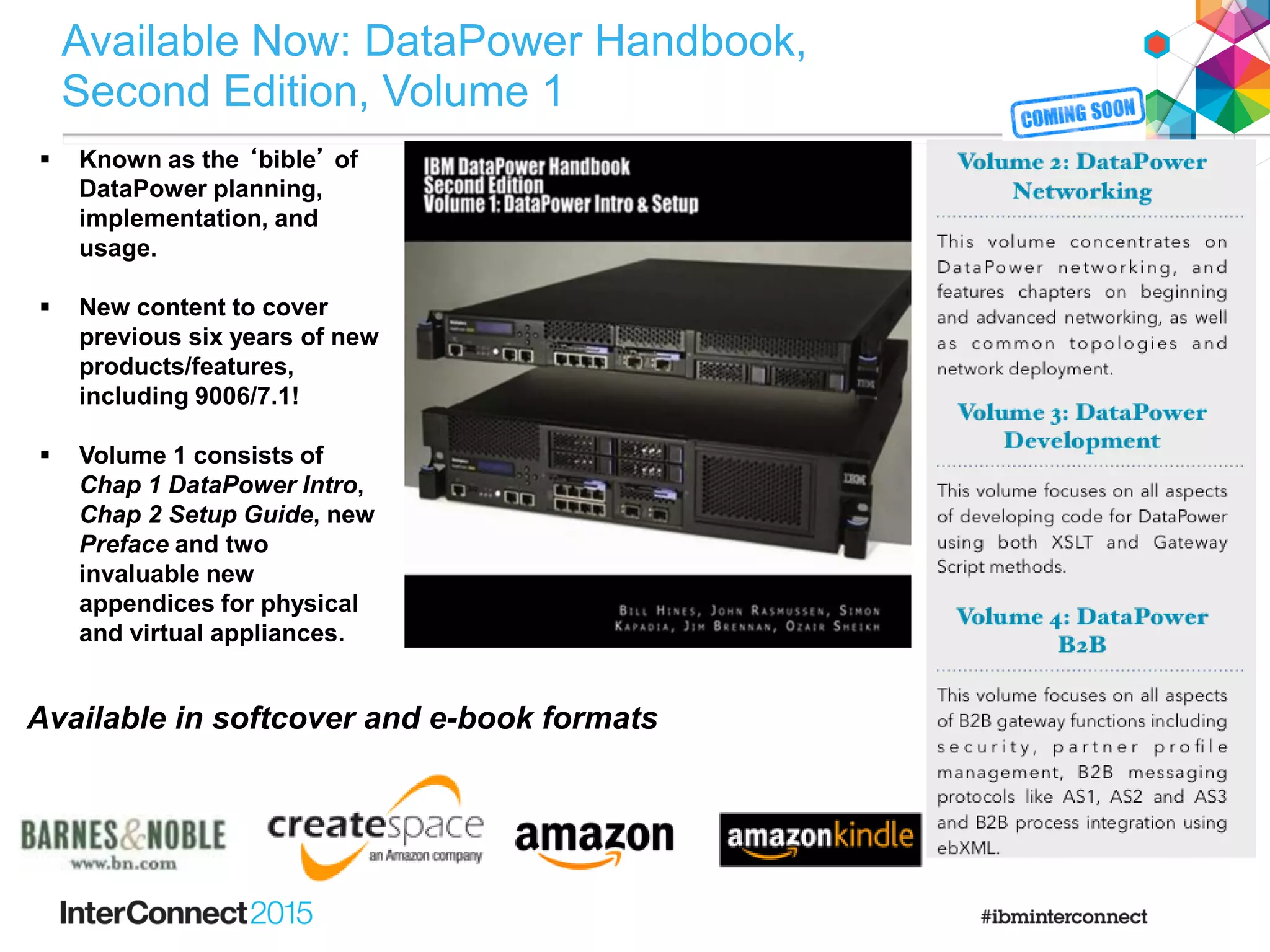 Available Now: DataPower Handbook,
Second Edition, Volume 1
 Known as the ‘bible’ of
DataPower planning,
implementation, and
usage.
 New content to cover
previous six years of new
products/features,
including 9006/7.1!
 Volume 1 consists of
Chap 1 DataPower Intro,
Chap 2 Setup Guide, new
Preface and two
invaluable new
appendices for physical
and virtual appliances.
Available in softcover and e-book formats
 