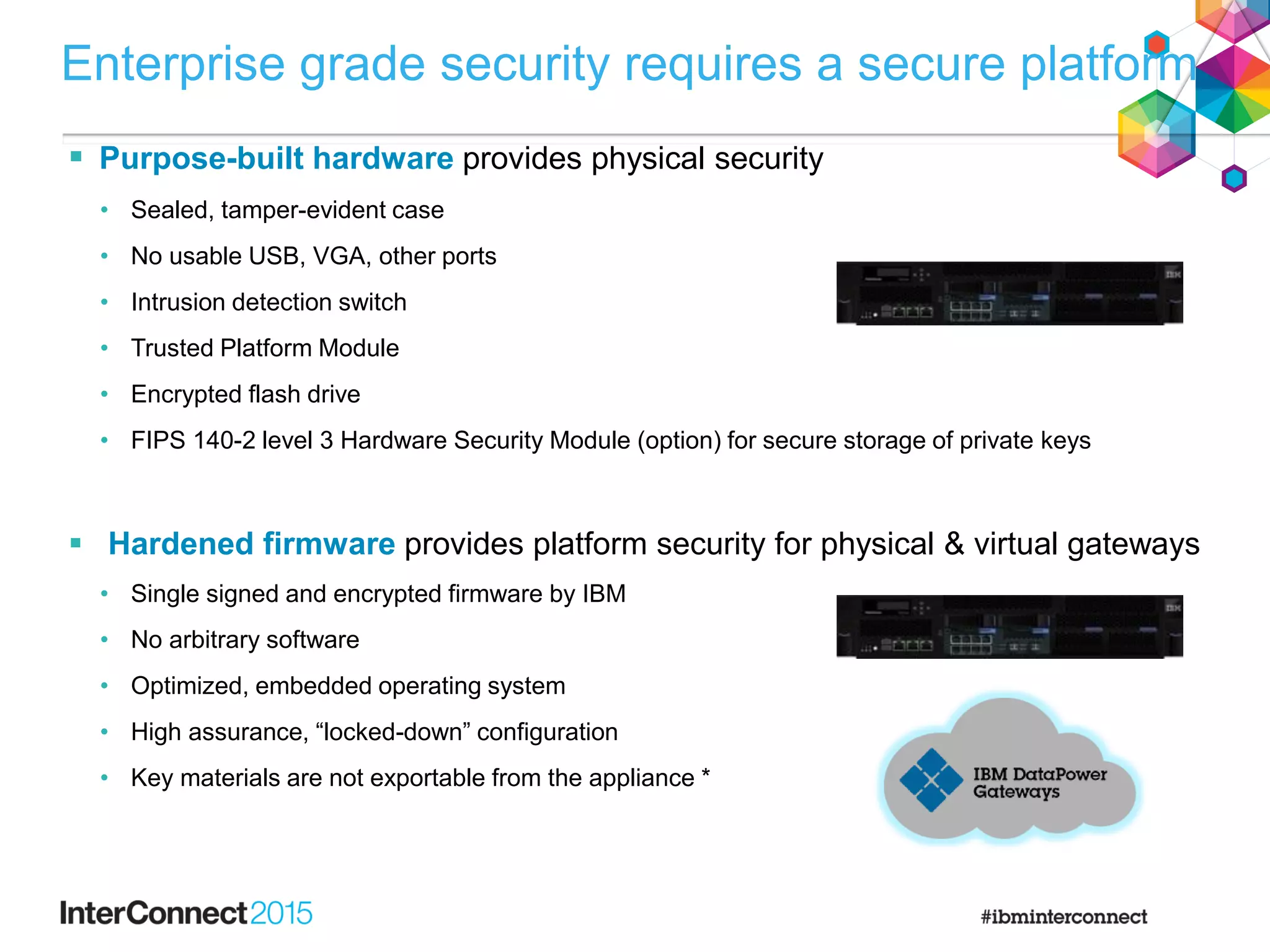  Purpose-built hardware provides physical security
• Sealed, tamper-evident case
• No usable USB, VGA, other ports
• Intrusion detection switch
• Trusted Platform Module
• Encrypted flash drive
• FIPS 140-2 level 3 Hardware Security Module (option) for secure storage of private keys
 Hardened firmware provides platform security for physical & virtual gateways
• Single signed and encrypted firmware by IBM
• No arbitrary software
• Optimized, embedded operating system
• High assurance, “locked-down” configuration
• Key materials are not exportable from the appliance *
Enterprise grade security requires a secure platform
 