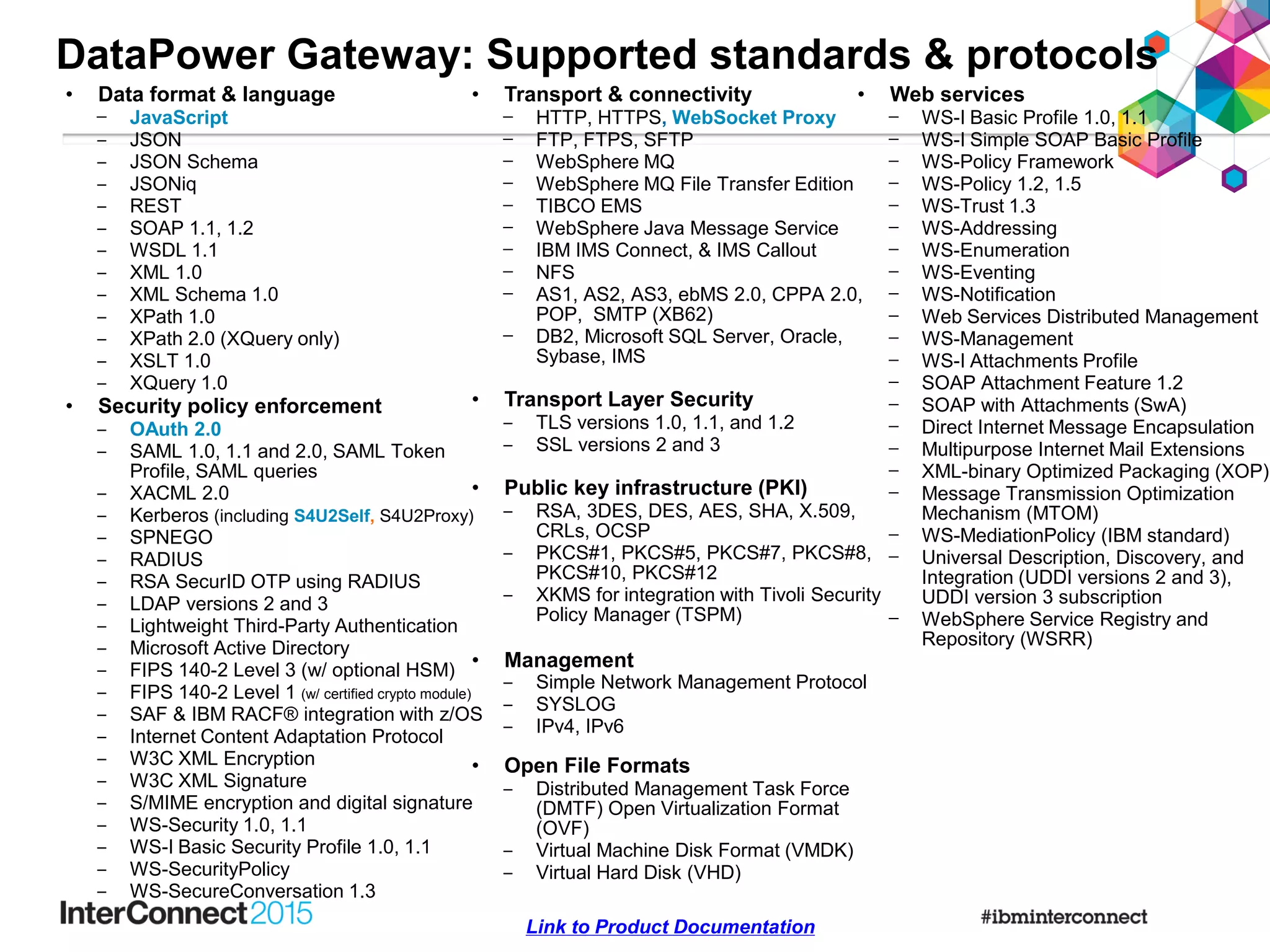 • Data format & language
– JavaScript
‒ JSON
‒ JSON Schema
‒ JSONiq
‒ REST
‒ SOAP 1.1, 1.2
‒ WSDL 1.1
‒ XML 1.0
‒ XML Schema 1.0
‒ XPath 1.0
‒ XPath 2.0 (XQuery only)
‒ XSLT 1.0
‒ XQuery 1.0
• Security policy enforcement
‒ OAuth 2.0
‒ SAML 1.0, 1.1 and 2.0, SAML Token
Profile, SAML queries
‒ XACML 2.0
‒ Kerberos (including S4U2Self, S4U2Proxy)
‒ SPNEGO
‒ RADIUS
‒ RSA SecurID OTP using RADIUS
‒ LDAP versions 2 and 3
‒ Lightweight Third-Party Authentication
‒ Microsoft Active Directory
‒ FIPS 140-2 Level 3 (w/ optional HSM)
‒ FIPS 140-2 Level 1 (w/ certified crypto module)
‒ SAF & IBM RACF® integration with z/OS
‒ Internet Content Adaptation Protocol
‒ W3C XML Encryption
‒ W3C XML Signature
‒ S/MIME encryption and digital signature
‒ WS-Security 1.0, 1.1
‒ WS-I Basic Security Profile 1.0, 1.1
‒ WS-SecurityPolicy
‒ WS-SecureConversation 1.3
DataPower Gateway: Supported standards & protocols
• Transport & connectivity
– HTTP, HTTPS, WebSocket Proxy
– FTP, FTPS, SFTP
– WebSphere MQ
– WebSphere MQ File Transfer Edition
– TIBCO EMS
– WebSphere Java Message Service
– IBM IMS Connect, & IMS Callout
– NFS
– AS1, AS2, AS3, ebMS 2.0, CPPA 2.0,
POP, SMTP (XB62)
– DB2, Microsoft SQL Server, Oracle,
Sybase, IMS
• Transport Layer Security
‒ TLS versions 1.0, 1.1, and 1.2
‒ SSL versions 2 and 3
• Public key infrastructure (PKI)
‒ RSA, 3DES, DES, AES, SHA, X.509,
CRLs, OCSP
‒ PKCS#1, PKCS#5, PKCS#7, PKCS#8,
PKCS#10, PKCS#12
‒ XKMS for integration with Tivoli Security
Policy Manager (TSPM)
• Management
‒ Simple Network Management Protocol
‒ SYSLOG
‒ IPv4, IPv6
• Open File Formats
‒ Distributed Management Task Force
(DMTF) Open Virtualization Format
(OVF)
‒ Virtual Machine Disk Format (VMDK)
‒ Virtual Hard Disk (VHD)
Link to Product Documentation
• Web services
– WS-I Basic Profile 1.0, 1.1
– WS-I Simple SOAP Basic Profile
– WS-Policy Framework
– WS-Policy 1.2, 1.5
– WS-Trust 1.3
– WS-Addressing
– WS-Enumeration
– WS-Eventing
– WS-Notification
– Web Services Distributed Management
– WS-Management
– WS-I Attachments Profile
– SOAP Attachment Feature 1.2
– SOAP with Attachments (SwA)
– Direct Internet Message Encapsulation
– Multipurpose Internet Mail Extensions
– XML-binary Optimized Packaging (XOP)
– Message Transmission Optimization
Mechanism (MTOM)
– WS-MediationPolicy (IBM standard)
– Universal Description, Discovery, and
Integration (UDDI versions 2 and 3),
UDDI version 3 subscription
– WebSphere Service Registry and
Repository (WSRR)
 