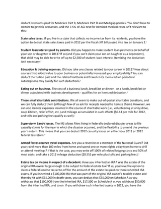 deduct premiums paid for Medicare Part B, Medicare Part D and Medigap policies. You don't have to
itemize to get this deduction, and the 7.5%-of-AGI test for itemized medical costs isn't relevant to
this.1

State sales taxes. If you live in a state that collects no income tax from its residents, you have the
option to deduct state sales taxes paid in 2012 per the fiscal cliff bill passed into law on January 2. 1

Student loan interest paid by parents. Did you happen to make student loan payments on behalf of
your son or daughter in 2012? If so (and if you can't claim your son or daughter as a dependent),
that child may be able to write off up to $2,500 of student-loan interest. Itemizing the deduction
isn't necessary.1

Education & training expenses. Did you take any classes related to your career in 2012? How about
courses that added value to your business or potentially increased your employability? You can
deduct the tuition paid and the related textbook and travel costs. Even certain periodical
subscriptions may qualify for such deductions.2

Eating out on business. The cost of a business lunch, breakfast or dinner - or a lunch, breakfast or
dinner associated with business development - qualifies for an itemized deduction.2

Those small charitable contributions. We all seem to make out-of-pocket charitable donations, and
we can fully deduct them (although few of us ask for receipts needed to itemize them). However, we
can also itemize expenses incurred in the course of charitable work (i.e., volunteering at a toy drive,
soup kitchen, relief effort, etc.) and mileage accumulated in such efforts ($0.14 per mile for 2012,
and tolls and parking fees qualify as well).1

Superstorm Sandy losses. The IRS allows filers living in federally declared disaster areas to file
casualty claims for the year in which the disaster occurred, and the flexibility to amend the previous
year's return. This means that you can deduct 2012 casualty losses on either your 2011 or 2012
federal tax return.4

Armed forces reserve travel expenses. Are you a reservist or a member of the National Guard? Did
you travel more than 100 miles from home and spend one or more nights away from home to drill
or attend meetings? If that is the case, you may write off 100% of related lodging costs and 50% of
meal costs and take a 2012 mileage deduction ($0.555 per mile plus tolls and parking fees).1

Estate tax on income in respect of a decedent. Have you inherited an IRA? Was the estate of the
original IRA owner large enough to be subject to federal estate tax? If so, you have the option to
claim a federal income tax write-off for the amount of the estate tax paid on those inherited IRA
assets. If you inherited a $100,000 IRA that was part of the original IRA owner's taxable estate and
thereby hit with $35,000 in death taxes, you can deduct that $35,000 on Schedule A as you
withdraw that $100,000 from the inherited IRA, $17,500 on Schedule A as you withdraw $50,000
from the inherited IRA, and so on. If you withdrew such inherited assets in 2012, you have the
 
