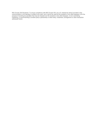 IRS Circular 230 Disclaimer: To ensure compliance with IRS Circular 230, any U.S. federal tax advice provided in this
communication is not intended or written to be used, and it cannot be used by the recipient or any other taxpayer (i) for the
purpose of avoiding tax penalties that may be imposed non the recipient or any other taxpayer, or (ii) in promoting,
marketing, or recommending to another party a partnership or other entity, investment, arrangement or other transaction
addressed herein.
 