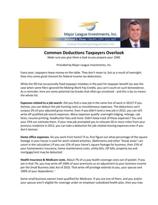 Common Deductions Taxpayers Overlook
                     Make sure you give them a look as you prepare your 1040.

                            Provided by Major League Investments, Inc.

Every year, taxpayers leave money on the table. They don't mean to, but as a result of oversight,
they miss some great chances for federal income tax deductions.

While the IRS has occasionally fixed taxpayer mistakes in the past for taxpayer benefit (as was the
case when some filers ignored the Making Work Pay Credit), you can't count on such benevolence.
As a reminder, here are some potential tax breaks that often go unnoticed - and this is by no means
the whole list.

Expenses related to a job search. Did you find a new job in the same line of work in 2012? If you
itemize, you can deduct the job-hunting costs as miscellaneous expenses. The deductions can't
surpass 2% of your adjusted gross income. Even if you didn't land a new job in 2012, you can still
write off qualified job search expenses. Many expenses qualify: overnight lodging, mileage, cab
fares, resume printing, headhunter fees and more. Didn't keep track of these expenses? You and
your CPA can estimate them. If your new job prompted you to relocate 50 or more miles from your
previous residence in 2012, you can take a deduction for job-related moving expenses even if you
don't itemize.1

Home office expenses. Do you work from home? If so, first figure out what percentage of the square
footage in your house is used for work-related activities. (Bathrooms and other "break areas" can
count in the calculation.) If you use 15% of your home's square footage for business, then 15% of
your homeowners insurance, home maintenance costs, utility bills, ISP bills, property tax and
mortgage/rent may be deducted.2

Health insurance & Medicare costs. About 7% of us pay health coverage costs out of pocket. If you
are in that 7%, you may write off 100% of your premiums as an adjustment to your business income
per the Small Business Jobs Act of 2010. That write-off privilege extends to you, your spouse and
100% of your dependents.2,3

Some small business owners have qualified for Medicare. If you are one of them, and you and/or
your spouse aren't eligible for coverage under an employer-subsidized health plan, then you may
 