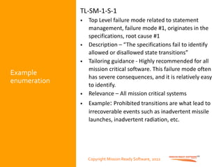 Copyright Mission Ready Software, 2022
Example
enumeration
TL-SM-1-S-1
• Top Level failure mode related to statement
management, failure mode #1, originates in the
specifications, root cause #1
• Description – “The specifications fail to identify
allowed or disallowed state transitions”
• Tailoring guidance - Highly recommended for all
mission critical software. This failure mode often
has severe consequences, and it is relatively easy
to identify.
• Relevance – All mission critical systems
• Example: Prohibited transitions are what lead to
irrecoverable events such as inadvertent missile
launches, inadvertent radiation, etc.
10
Copyright Mission Ready Software, 2022
 