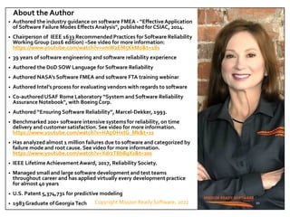 Copyright Mission Ready Software, 2022
About the Author
• Authored the industry guidance on software FMEA - “EffectiveApplication
of Software Failure Modes EffectsAnalysis", published for CSIAC, 2014.
• Chairperson of IEEE 1633 Recommended Practices forSoftware Reliability
Working Group (2016 edition) –See video for more information:
https://www.youtube.com/watch?v=vmW2EM5KkMo&t=18s
• 39 years of software engineering and software reliability experience
• Authored the DoD SOW Language for Software Reliability
• Authored NASA’s Software FMEA and software FTA training webinar
• Authored Intel’s process for evaluating vendors with regards to software
• Co-authored USAF Rome Laboratory “System and Software Reliability
Assurance Notebook", with BoeingCorp.
• Authored “Ensuring Software Reliability”, Marcel-Dekker, 1993.
• Benchmarked 200+ software intensive systems for reliability, on time
delivery and customer satisfaction. See video for more information.
https://www.youtube.com/watch?v=HApDHxtG_Mk&t=1s
• Has analyzed almost 1 million failures due to software and categorized by
failure mode and root cause. See video for more information.
https://www.youtube.com/watch?v=XdrzT8b8qXs&t=20s
• IEEE LifetimeAchievementAward, 2017, Reliability Society.
• Managed small and large software development and test teams
throughout career and has applied virtually every development practice
for almost 40 years
• U.S. Patent 5,374,731 for predictive modeling
• 1983 Graduate of Georgia Tech 20
 