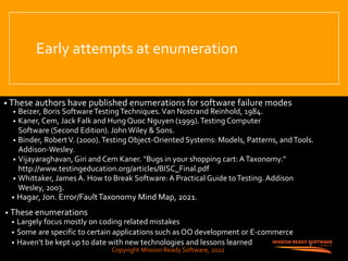 Copyright Mission Ready Software, 2022
Early attempts at enumeration
• These authors have published enumerations for software failure modes
• Beizer, Boris SoftwareTestingTechniques.Van Nostrand Reinhold, 1984.
• Kaner, Cem, Jack Falk and Hung Quoc Nguyen (1999).Testing Computer
Software (Second Edition). John Wiley & Sons.
• Binder, RobertV. (2000).Testing Object-Oriented Systems: Models, Patterns, andTools.
Addison-Wesley.
• Vijayaraghavan, Giri and Cem Kaner. "Bugs in your shopping cart: ATaxonomy."
http://www.testingeducation.org/articles/BISC_Final.pdf
• Whittaker, James A. How to Break Software: A Practical Guide toTesting. Addison
Wesley, 2003.
• Hagar, Jon. Error/FaultTaxonomy Mind Map, 2021.
• These enumerations
• Largely focus mostly on coding related mistakes
• Some are specific to certain applications such as OO development or E-commerce
• Haven’t be kept up to date with new technologies and lessons learned 3
Copyright Mission Ready Software, 2022
 