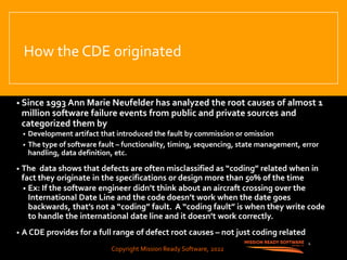 Copyright Mission Ready Software, 2022
How the CDE originated
• Since 1993 Ann Marie Neufelder has analyzed the root causes of almost 1
million software failure events from public and private sources and
categorized them by
• Development artifact that introduced the fault by commission or omission
• The type of software fault – functionality, timing, sequencing, state management, error
handling, data definition, etc.
• The data shows that defects are often misclassified as “coding” related when in
fact they originate in the specifications or design more than 50% of the time
• Ex: If the software engineer didn’t think about an aircraft crossing over the
International Date Line and the code doesn’t work when the date goes
backwards, that’s not a “coding” fault. A “coding fault” is when they write code
to handle the international date line and it doesn’t work correctly.
• A CDE provides for a full range of defect root causes – not just coding related
4
Copyright Mission Ready Software, 2022
 
