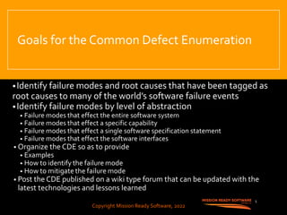 Copyright Mission Ready Software, 2022
Goals for the Common Defect Enumeration
•Identify failure modes and root causes that have been tagged as
root causes to many of the world’s software failure events
•Identify failure modes by level of abstraction
• Failure modes that effect the entire software system
• Failure modes that effect a specific capability
• Failure modes that effect a single software specification statement
• Failure modes that effect the software interfaces
• Organize the CDE so as to provide
• Examples
• How to identify the failure mode
• How to mitigate the failure mode
• Post the CDE published on a wiki type forum that can be updated with the
latest technologies and lessons learned
5
Copyright Mission Ready Software, 2022
 