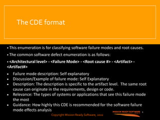 Copyright Mission Ready Software, 2022
The CDE format
• This enumeration is for classifying software failure modes and root causes.
• The common software defect enumeration is as follows:
• <Architectural level> - <Failure Mode> - <Root cause #> - <Artifact> -
<Artifact#>
• Failure mode description: Self explanatory
• Discussion/Example of failure mode: Self Explanatory
• Description: The description is specific to the artifact level. The same root
cause can originate in the requirements, design or code.
• Relevance: The types of systems or applications that see this failure mode
the most
• Guidance: How highly this CDE is recommended for the software failure
mode effects analysis 6
Copyright Mission Ready Software, 2022
 
