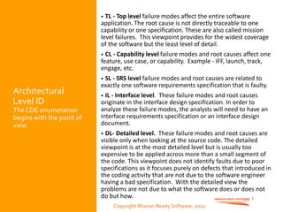 Copyright Mission Ready Software, 2022
Architectural
Level ID
The CDE enumeration
begins with the point of
view
• TL - Top level failure modes affect the entire software
application. The root cause is not directly traceable to one
capability or one specification. These are also called mission
level failures. This viewpoint provides for the widest coverage
of the software but the least level of detail.
• CL - Capability level failure modes and root causes affect one
feature, use case, or capability. Example - IFF, launch, track,
engage, etc.
• SL - SRS level failure modes and root causes are related to
exactly one software requirements specification that is faulty.
• IL - Interface level. These failure modes and root causes
originate in the interface design specification. In order to
analyze these failure modes, the analysts will need to have an
interface requirements specification or an interface design
document.
• DL- Detailed level. These failure modes and root causes are
visible only when looking at the source code. The detailed
viewpoint is at the most detailed level but is usually too
expensive to be applied across more than a small segment of
the code. This viewpoint does not identify faults due to poor
specifications as it focuses purely on defects that introduced in
the coding activity that are not due to the software engineer
having a bad specification. With the detailed view the
problems are not due to what the software does or does not
do but how. 7
Copyright Mission Ready Software, 2022
 
