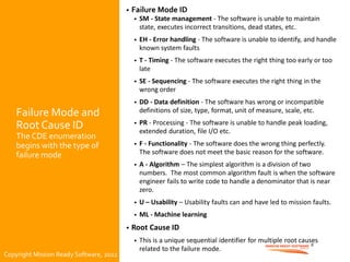 Copyright Mission Ready Software, 2022
Failure Mode and
Root Cause ID
The CDE enumeration
begins with the type of
failure mode
• Failure Mode ID
• SM - State management - The software is unable to maintain
state, executes incorrect transitions, dead states, etc.
• EH - Error handling - The software is unable to identify, and handle
known system faults
• T - Timing - The software executes the right thing too early or too
late
• SE - Sequencing - The software executes the right thing in the
wrong order
• DD - Data definition - The software has wrong or incompatible
definitions of size, type, format, unit of measure, scale, etc.
• PR - Processing - The software is unable to handle peak loading,
extended duration, file I/O etc.
• F - Functionality - The software does the wrong thing perfectly.
The software does not meet the basic reason for the software.
• A - Algorithm – The simplest algorithm is a division of two
numbers. The most common algorithm fault is when the software
engineer fails to write code to handle a denominator that is near
zero.
• U – Usability – Usability faults can and have led to mission faults.
• ML - Machine learning
• Root Cause ID
• This is a unique sequential identifier for multiple root causes
related to the failure mode.
8
Copyright Mission Ready Software, 2022
 